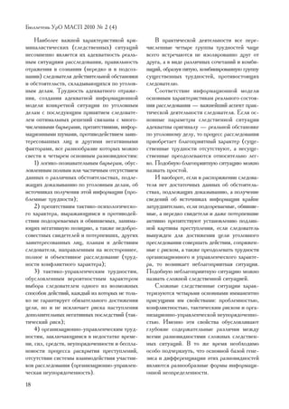 Áþëëåòåíü ÓðÎ ÌÀÑÏ 2010 ¹ 2 (4)

    Íàèáîëåå âàæíîé õàðàêòåðèñòèêîé êðè-            Â ïðàêòè÷åñêîé äåÿòåëüíîñòè âñå ïåðå-
ìèíàëèñòè÷åñêèõ (ñëåäñòâåííûõ) ñèòóàöèé         ÷èñëåííûå ÷åòûðå ãðóïïû òðóäíîñòåé ÷àùå
íåñîìíåííî ÿâëÿåòñÿ èõ àäåêâàòíîñòü ðåàëü-      âñåãî âñòðå÷àþòñÿ íå èçîëèðîâàííî äðóã îò
íûì ñèòóàöèÿì ðàññëåäîâàíèÿ, ïðàâèëüíîñòü       äðóãà, à â âèäå ðàçëè÷íûõ ñî÷åòàíèé è êîìáè-
îòðàæåíèÿ â ñîçíàíèè (íåðåäêî è â ïîäñîç-       íàöèé, îáðàçóÿ ïÿòóþ, êîìáèíèðîâàííóþ ãðóïïó
íàíèè) ñëåäîâàòåëÿ äåéñòâèòåëüíîé îáñòàíîâêè    ñóùåñòâåííûõ òðóäíîñòåé, ïðîòèâîñòîÿùèõ
è îáñòîÿòåëüñòâ, ñêëàäûâàþùèõñÿ ïî óãîëîâ-      ñëåäîâàòåëþ.
íûì äåëàì. Òðóäíîñòü àäåêâàòíîãî îòðàæå-            Ñîîòâåòñòâèå èíôîðìàöèîííîé ìîäåëè
íèÿ, ñîçäàíèÿ àäåêâàòíîé èíôîðìàöèîííîé         îñíîâíûì õàðàêòåðèñòèêàì ðåàëüíîãî ñîñòîÿ-
ìîäåëè êîíêðåòíîé ñèòóàöèè ïî óãîëîâíûì         íèÿ ðàññëåäîâàíèÿ — âàæíåéøèé àñïåêò ïðàê-
äåëàì ñ ïîñëåäóþùèì ïðèíÿòèåì ñëåäîâàòå-        òè÷åñêîé äåÿòåëüíîñòè ñëåäîâàòåëÿ. Åñëè îñ-
ëåì îïòèìàëüíûõ ðåøåíèé ñâÿçàíû ñ ìíîãî-        íîâíûå ïàðàìåòðû ñëåäñòâåííîé ñèòóàöèè
÷èñëåííûìè áàðüåðàìè, ïðåïÿòñòâèÿìè, èíôîð-     àäåêâàòíû îðèãèíàëó — ðåàëüíîé îáñòàíîâêå
ìàöèîííûìè øóìàìè, ïðîòèâîäåéñòâèåì çàèí-       ïî óãîëîâíîìó äåëó, òî ïðîöåññ ðàññëåäîâàíèÿ
òåðåñîâàííûõ ëèö è äðóãèìè íåãàòèâíûìè          ïðèîáðåòàåò áëàãîïðèÿòíûé õàðàêòåð (ñóùå-
ôàêòîðàìè, âñå ðàçíîîáðàçèå êîòîðûõ ìîæíî       ñòâåííûå òðóäíîñòè îòñóòñòâóþò, à íåñóùå-
ñâåñòè ê ÷åòûðåì îñíîâíûì ðàçíîâèäíîñòÿì:       ñòâåííûå ïðåîäîëåâàþòñÿ îòíîñèòåëüíî ëåã-
    1) ëîãèêî-ïîçíàâàòåëüíûì áàðüåðàì, îáóñ-    êî. Ïîäîáíóþ áëàãîïðèÿòíóþ ñèòóàöèþ ìîæíî
ëîâëåííûì ïîëíûì èëè ÷àñòè÷íûì îòñóòñòâèåì      íàçâàòü ïðîñòîé.
äàííûõ î ðàçëè÷íûõ îáñòîÿòåëüñòâàõ, ïîäëå-          È íàîáîðîò, åñëè â ðàñïîðÿæåíèè ñëåäîâà-
æàùèõ äîêàçûâàíèþ ïî óãîëîâíûì äåëàì, îá        òåëÿ íåò äîñòàòî÷íûõ äàííûõ îá îáñòîÿòåëü-
èñòî÷íèêàõ ïîëó÷åíèÿ ýòîé èíôîðìàöèè (ïðî-      ñòâàõ, ïîäëåæàùèõ äîêàçûâàíèþ, à ïîëó÷åíèå
áëåìíûå òðóäíîñòè);                             ñâåäåíèé îá èñòî÷íèêàõ èíôîðìàöèè êðàéíå
    2) ïðåïÿòñòâèÿì òàêòèêî-ïñèõîëîãè÷åñêî-     çàòðóäíèòåëüíî, åñëè ïîäîçðåâàåìûå, îáâèíÿå-
ãî õàðàêòåðà, âûðàæàþùèìñÿ â ïðîòèâîäåé-        ìûå, à íåðåäêî ñâèäåòåëè è äàæå ïîòåðïåâøèå
ñòâèè ïîäîçðåâàåìûõ è îáâèíÿåìûõ, çàíèìà-       àêòèâíî ïðåïÿòñòâóþò óñòàíîâëåíèþ ïîäëèí-
þùèõ íåãàòèâíóþ ïîçèöèþ, à òàêæå íåäîáðî-       íîé êàðòèíû ïðåñòóïëåíèÿ, åñëè ñëåäîâàòåëü
ñîâåñòíûõ ñâèäåòåëåé è ïîòåðïåâøèõ, äðóãèõ      âûíóæäåí äëÿ äîñòèæåíèÿ öåëè óãîëîâíîãî
çàèíòåðåñîâàííûõ ëèö, ïëàíàì è äåéñòâèÿì        ïðåñëåäîâàíèÿ ñîâåðøàòü äåéñòâèÿ, ñîïðÿæåí-
ñëåäîâàòåëÿ, íàïðàâëåííûì íà âñåñòîðîííåå,      íûå ñ ðèñêîì, à òàêæå ïðåîäîëåâàòü òðóäíîñòè
ïîëíîå è îáúåêòèâíîå ðàññëåäîâàíèå (òðóä-       îðãàíèçàöèîííîãî è óïðàâëåí÷åñêîãî õàðàêòå-
íîñòè êîíôëèêòíîãî õàðàêòåðà);                  ðà, òî âîçíèêàåò íåáëàãîïðèÿòíàÿ ñèòóàöèÿ.
    3) òàêòèêî-óïðàâëåí÷åñêèì òðóäíîñòÿì,       Ïîäîáíóþ íåáëàãîïðèÿòíóþ ñèòóàöèþ ìîæíî
îáóñëîâëåííûì âåðîÿòíîñòíûì õàðàêòåðîì          íàçâàòü ñëîæíîé ñëåäñòâåííîé ñèòóàöèåé.
âûáîðà ñëåäîâàòåëåì îäíîãî èç âîçìîæíûõ             Ñëîæíûå ñëåäñòâåííûå ñèòóàöèè õàðàê-
ñïîñîáîâ äåéñòâèé, êàæäûé èç êîòîðûõ íå òîëü-   òåðèçóþòñÿ ÷åòûðüìÿ îñíîâíûìè èììàíåíòíî
êî íå ãàðàíòèðóåò îáÿçàòåëüíîãî äîñòèæåíèÿ      ïðèñóùèìè èì ñâîéñòâàìè: ïðîáëåìíîñòüþ,
öåëè, íî è íå èñêëþ÷àåò ðèñêà íàñòóïëåíèÿ       êîíôëèêòíîñòüþ, òàêòè÷åñêèì ðèñêîì è îðãà-
äîïîëíèòåëüíûõ íåãàòèâíûõ ïîñëåäñòâèé (òàê-     íèçàöèîííî-óïðàâëåí÷åñêîé íåóïîðÿäî÷åííî-
òè÷åñêèé ðèñê);                                 ñòüþ. Èìåííî ýòè ñâîéñòâà îáóñëîâëèâàþò
    4) îðãàíèçàöèîííî-óïðàâëåí÷åñêèì òðóä-      ãëóáîêèå ñîäåðæàòåëüíûå ðàçëè÷èÿ ìåæäó
íîñòÿì, çàêëþ÷àþùèìñÿ â íåäîñòàòêå âðåìå-       âñåìè ðàçíîâèäíîñòÿìè ñëîæíûõ ñëåäñòâåí-
íè, ñèë, ñðåäñòâ, íåóïîðÿäî÷åííîñòè è áåñïëà-   íûõ ñèòóàöèé. Â òî æå âðåìÿ íåîáõîäèìî
íîâîñòè ïðîöåññà ðàñêðûòèÿ ïðåñòóïëåíèé,        îñîáî ïîä÷åðêíóòü, ÷òî îñíîâíîé áàçîé ãåíå-
îòñóòñòâèè ñèñòåìû âçàèìîäåéñòâèÿ ó÷àñòíè-      çèñà è äèôôåðåíöèàöèè ýòèõ ðàçíîâèäíîñòåé
êîâ ðàññëåäîâàíèÿ (îðãàíèçàöèîííî-óïðàâëåí-     ÿâëÿþòñÿ ðàçíîîáðàçíûå ôîðìû èíôîðìàöè-
÷åñêàÿ íåóïîðÿäî÷åííîñòü).                      îííîé íåîïðåäåëåííîñòè.
18
 