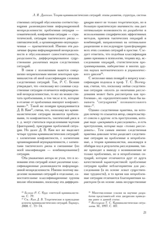 Ë. ß. Äðàïêèí. Òåîðèÿ êðèìèíàëèñòè÷åñêèõ ñèòóàöèé: ýòàïû ðàçâèòèÿ, ñòðóêòóðà, ñèñòåìà

ñòâåííûõ ñèòóàöèé îáóñëîâëåíà ñîîòâåòñòâó-         öèàöèÿ èìååò íå òîëüêî òåîðåòè÷åñêóþ, íî è
þùèìè ðàçíîâèäíîñòÿìè èíôîðìàöèîííîé               áîëüøóþ ïðàêòè÷åñêóþ çíà÷èìîñòü: îíà äàåò
íåîïðåäåëåííîñòè: ïðîáëåìíàÿ ñèòóàöèÿ —            îïòèìàëüíóþ âîçìîæíîñòü ïî ðàçðàáîòêå è
ñåìàíòè÷åñêîé, êîíôëèêòíàÿ ñèòóàöèÿ — ñòðà-        èñïîëüçîâàíèþ ñïåöèôè÷åñêèõ ýôôåêòèâíûõ
òåãè÷åñêîé, ñèòóàöèÿ òàêòè÷åñêîãî ðèñêà —          ìåòîäîâ, ïðèåìîâ òàêòè÷åñêèõ îïåðàöèé è
ñèíòàêñè÷åñêîé, à îðãàíèçàöèîííî-íåóïîðÿäî-        êîìáèíàöèé, íàïðàâëåííûõ íà îïòèìàëüíîå
÷åííàÿ — ïðàãìàòè÷åñêîé. Èìåííî ýòè ðàç-           ðàçðåøåíèå è ïîñëåäóþùóþ òðàíñôîðìàöèþ
ëè÷íûå ôîðìû èíôîðìàöèîííîé íåîïðåäåëåí-           âñåõ ýòèõ ñëîæíûõ ñèòóàöèé â ïðîñòûå. Ñëå-
íîñòè è îáóñëîâëèâàþò ñàìîñòîÿòåëüíîñòü,           äóåò îòìåòèòü, ÷òî ïîäîáíàÿ êëàññèôèêàöèÿ
ðàçäåëüíîñòü, äèôôåðåíöèðîâàííîå ñóùå-             äàâíî ïðèçíàíà â ïñèõîëîãèè, òåîðèÿõ èãð, èñ-
ñòâîâàíèå ðàçëè÷íûõ âèäîâ ñëåäñòâåííûõ             ñëåäîâàíèè îïåðàöèé, ñòàòèñòè÷åñêîì ïðî-
ñèòóàöèé.                                          ãðàììèðîâàíèè, êèáåðíåòèêå è ìíîãèõ äðó-
    Â ñâÿçè ñ èçëîæåííûì êàæåòñÿ ñîâåð-            ãèõ íàóêàõ ìàòåìàòè÷åñêîãî è óïðàâëåí÷åñ-
øåííî íåïðèåìëåìûì ìíåíèå íåêîòîðûõ êðè-           êîãî öèêëîâ26.
ìèíàëèñòîâ îá èíîé êëàññèôèêàöèè ñëîæíûõ               Ñ íåñêîëüêî èíûõ ïîçèöèé ê âîïðîñó êëàñ-
ñëåäñòâåííûõ ñèòóàöèé. Òàê, Ð. Ñ. Áåëêèí           ñèôèêàöèè ïîäîøëà è ïðîô. Ò. Ñ. Âîë÷åö-
óòâåðæäàåò, ÷òî «ïîñêîëüêó âñå ñëîæíûå ñëåä-       êàÿ, ñ÷èòàÿ, ÷òî, ïîñêîëüêó ëþáàÿ ñëåäñòâåí-
ñòâåííûå ñèòóàöèè îòëè÷àþòñÿ èíôîðìàöèîí-          íàÿ ñèòóàöèÿ «âïëîòü äî îêîí÷àíèÿ ðàññëå-
íîé íåîïðåäåëåííîñòüþ, òî âñå èõ ìîæíî ñ÷è-        äîâàíèÿ ìîæåò áûòü ðàññìîòðåíà êàê ïðî-
òàòü ïðîáëåìíûìè, â òîì ÷èñëå è òå, êîòîðûå        áëåìíàÿ», èõ «ïðåäïî÷òèòåëüíåå áûëî áû íà-
â îòëè÷èå îò ïðîáëåìíûõ èìåíóþò êîíôëèêò-          çûâàòü “ñèòóàöèÿìè” ïîçíàâàòåëüíîãî
íûìè»24. Òàêîé æå ïîçèöèè ïðèäåðæèâàåòñÿ           òèïà»27.
Ä. Â. Êèì25, ñ÷èòàÿ, ÷òî, ïîñêîëüêó âñå êðèìè-         Îäíàêî ñëåäñòâåííàÿ ïðàêòèêà, íà êîòî-
íàëèñòè÷åñêèå ñèòóàöèè ÿâëÿþòñÿ ïðîáëåì-           ðóþ ïî÷åìó-òî ññûëàåòñÿ àâòîð, ñâèäåòåëüñòâó-
íûìè, òî êîíôëèêòíîñòü, òàêòè÷åñêèé ðèñê è         åò ñîâñåì î äðóãîì: åñòü ïðåñòóïëåíèÿ, êîòî-
ò. ä. ìîãóò ñ÷èòàòüñÿ îïðåäåëåííûìè ÷åðòàìè        ðûå íàäî «ðàñêðûâàòü è ðàññëåäîâàòü», è åñòü
(ôàêòîðàìè), ïðèñóùèìè ïðîáëåìíîé ñèòóà-           ïðåñòóïëåíèÿ, êîòîðûå íàäî «òîëüêî ðàññëå-
öèè. Íî äàëåå Ä. Â. Êèì âñå æå âûäåëÿåò            äîâàòü». Òåì ñàìûì èìåííî ñëåäñòâåííàÿ
÷åòûðå ãðóïïû êðèìèíàëèñòè÷åñêèõ ñèòóàöèé:         ïðàêòèêà äîâîëüíî ÷åòêî ðàçäåëÿåò ñëåäñòâåí-
ñ ýëåìåíòàìè êîíôëèêòíîñòè, ñ ýëåìåíòàìè           íûå ñèòóàöèè íà ïðîáëåìíûå è íåïðîáëåì-
îðãàíèçàöèîííîé íåóïîðÿäî÷åííîñòè, ñ ýëåìåí-       íûå, à òåîðèÿ êðèìèíàëèñòêè, àíàëèçèðóÿ è
òàìè òàêòè÷åñêîãî ðèñêà è ñìåøàííûå (ïî            îáîáùàÿ õîä è ðåçóëüòàòû ðàññëåäîâàíèÿ, òàê-
ìîåé êâàëèôèêàöèè — êîìáèíèðîâàííûå)               æå ïðèõîäèò ê âûâîäó î âîçíèêíîâåíèè íå
ñèòóàöèè.                                          òîëüêî ïðîáëåìíûõ, íî è íåïðîáëåìíûõ ñè-
    Îáà óâàæàåìûõ àâòîðà íå ó÷ëè, ÷òî â îñ-        òóàöèé, êîòîðûå îòëè÷àþòñÿ äðóã îò äðóãà
íîâàíèè ýòèõ ñèòóàöèé ëåæàò ðàçëè÷íûå êëàñ-        êà÷åñòâåííîé õàðàêòåðèñòèêîé: ïðîáëåìíûå
ñèôèêàöèîííûå ðàçíîâèäíîñòè èíôîðìàöè-             ñèòóàöèè êðàéíå íåáëàãîïðèÿòíû äëÿ ðàñ-
îííîé íåîïðåäåëåííîñòè. Èìåííî ïîýòîìó âû-         ñëåäîâàíèÿ (â èõ îñíîâå ëåæàò ñóùåñòâåí-
äåëåíèå íàçâàííûõ ñèòóàöèé â îòäåëüíûå, ñà-        íûå òðóäíîñòè), â òî âðåìÿ êàê íåïðîáëåì-
ìîñòîÿòåëüíûå êëàññèôèêàöèîííûå ãðóïïû             íûå ñèòóàöèè îòëè÷àþòñÿ áëàãîïðèÿòíûì õà-
âïîëíå îáîñíîâàííî, ïîñêîëüêó ýòà äèôôåðåí-        ðàêòåðîì (â èõ îñíîâå ëèøü íåñóùåñòâåííûå

   24
      Áåëêèí Ð. Ñ. Êóðñ ñîâåòñêîé êðèìèíàëèñòè-       26
                                                         Ìíîãî÷èñëåííûå ññûëêè íà íàó÷íûå ðàçðà-
   êè. Ñ. 79.                                         áîòêè ïðåäñòàâèòåëåé ýòèõ äèñöèïëèí ïðèâåäå-
   25
      Ñì.: Êèì Ä. Â. Òåîðåòè÷åñêèå è ïðèêëàäíûå       íû ðàíåå â äàííîé ñòàòüå.
   àñïåêòû êðèìèíàëèñòè÷åñêèõ ñèòóàöèé. Áàðíàóë,      27
                                                         Âîë÷åöêàÿ Ò. Ñ. Êðèìèíàëèñòè÷åñêàÿ ñèòóà-
   2008. Ñ. 73–74.                                    ëîãèÿ. Ì., 1997. Ñ. 107.

                                                                                               21
 