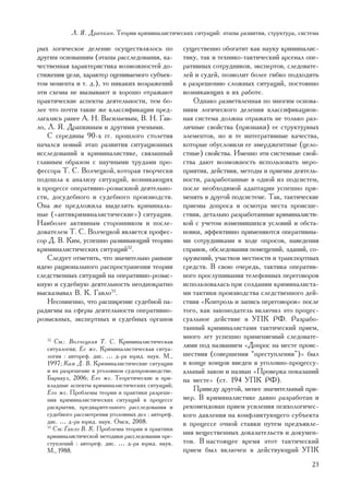 Ë. ß. Äðàïêèí. Òåîðèÿ êðèìèíàëèñòè÷åñêèõ ñèòóàöèé: ýòàïû ðàçâèòèÿ, ñòðóêòóðà, ñèñòåìà

ðûõ ëîãè÷åñêîå äåëåíèå îñóùåñòâëÿëîñü ïî             ñóùåñòâåííî îáîãàòèò êàê íàóêó êðèìèíàëèñ-
äðóãèì îñíîâàíèÿì (ýòàïû ðàññëåäîâàíèÿ, êà-          òèêó, òàê è òåõíèêî-òàêòè÷åñêèé àðñåíàë îïå-
÷åñòâåííàÿ õàðàêòåðèñòèêà âîçìîæíîñòåé äî-           ðàòèâíûõ ñîòðóäíèêîâ, ýêñïåðòîâ, ñëåäîâàòå-
ñòèæåíèÿ öåëè, õàðàêòåð îöåíèâàåìîãî ñóáúåê-         ëåé è ñóäåé, ïîçâîëèò áîëåå ãèáêî ïîäõîäèòü
òîì ìîìåíòà è ò. ä.), òî íèêàêèõ âîçðàæåíèé          ê ðàçðåøåíèþ ñëîæíûõ ñèòóàöèé, ïîñòîÿííî
ýòè ñõåìû íå âûçûâàþò è õîðîøî îòðàæàþò              âîçíèêàþùèõ â èõ ðàáîòå.
ïðàêòè÷åñêèå àñïåêòû äåÿòåëüíîñòè, òåì áî-              Îäíàêî ðàçâåòâëåííàÿ ïî ìíîãèì îñíîâà-
ëåå ÷òî ïî÷òè òàêèå æå êëàññèôèêàöèè ïðåä-           íèÿì ëîãè÷åñêîãî äåëåíèÿ êëàññèôèêàöèîí-
ëàãàëèñü ðàíåå À. Í. Âàñèëüåâûì, Â. Í. Ãàâ-          íàÿ ñèñòåìà äîëæíà îòðàæàòü íå òîëüêî ðàç-
ëî, Ë. ß. Äðàïêèíûì è äðóãèìè ó÷åíûìè.               ëè÷íûå ñâîéñòâà (ïðèçíàêè) åå ñòðóêòóðíûõ
    Ñ ñåðåäèíû 90-õ ãã. ïðîøëîãî ñòîëåòèÿ            ýëåìåíòîâ, íî è òå èíòåãðàòèâíûå êà÷åñòâà,
íà÷àëñÿ íîâûé ýòàï ðàçâèòèÿ ñèòóàöèîííûõ             êîòîðûå îáóñëîâèëè åå ýìåðäæåíòíûå (öåëî-
èññëåäîâàíèé â êðèìèíàëèñòèêå, ñâÿçàííûé             ñòíûå) ñâîéñòâà. Èìåííî ýòè ñèñòåìíûå ñâîé-
ãëàâíûì îáðàçîì ñ íàó÷íûìè òðóäàìè ïðî-              ñòâà äàþò âîçìîæíîñòü èñïîëüçîâàòü ìåðî-
ôåññîðà Ò. Ñ. Âîë÷åöêîé, êîòîðàÿ òâîð÷åñêè           ïðèÿòèÿ, äåéñòâèÿ, ìåòîäû è ïðèåìû äåÿòåëü-
ïîäîøëà ê àíàëèçó ñèòóàöèé, âîçíèêàþùèõ              íîñòè, ðàçðàáîòàííûå â îäíîé èç ïîäñèñòåì,
â ïðîöåññå îïåðàòèâíî-ðîçûñêíîé äåÿòåëüíî-           ïîñëå íåîáõîäèìîé àäàïòàöèè óñïåøíî ïðè-
ñòè, äîñóäåáíîãî è ñóäåáíîãî ïðîèçâîäñòâ.            ìåíÿòü â äðóãîé ïîäñèñòåìå. Òàê, òàêòè÷åñêèå
Îíà æå ïðåäëîæèëà âûäåëèòü êðèìèíàëü-                ïðèåìû äîïðîñà è îñìîòðà ìåñòà ïðîèñøå-
íûå («àíòèêðèìèíàëèñòè÷åñêèå») ñèòóàöèè.             ñòâèÿ, äåòàëüíî ðàçðàáîòàííûå êðèìèíàëèñòè-
Íàèáîëåå àêòèâíûì ñòîðîííèêîì è ïîñëå-               êîé ñ ó÷åòîì èçìåíèâøèõñÿ óñëîâèé è îáñòà-
äîâàòåëåì Ò. Ñ. Âîë÷åöêîé ÿâëÿåòñÿ ïðîôåñ-           íîâêè, ýôôåêòèâíî ïðèìåíÿþòñÿ îïåðàòèâíû-
ñîð Ä. Â. Êèì, óñïåøíî ðàçâèâàþùèé òåîðèþ            ìè ñîòðóäíèêàìè â õîäå îïðîñîâ, íàâåäåíèÿ
êðèìèíàëèñòè÷åñêèõ ñèòóàöèé32.                       ñïðàâîê, îáñëåäîâàíèÿ ïîìåùåíèé, çäàíèé, ñî-
    Ñëåäóåò îòìåòèòü, ÷òî çíà÷èòåëüíî ðàíüøå         îðóæåíèé, ó÷àñòêîâ ìåñòíîñòè è òðàíñïîðòíûõ
èäåþ ðàöèîíàëüíîãî ðàñïðîñòðàíåíèÿ òåîðèè            ñðåäñòâ. Â ñâîþ î÷åðåäü, òàêòèêà îïåðàòèâ-
ñëåäñòâåííûõ ñèòóàöèé íà îïåðàòèâíî-ðîçûñ-           íîãî ïðîñëóøèâàíèÿ òåëåôîííûõ ïåðåãîâîðîâ
êíóþ è ñóäåáíóþ äåÿòåëüíîñòü íåîäíîêðàòíî            èñïîëüçîâàëàñü ïðè ñîçäàíèè êðèìèíàëèñòà-
âûñêàçûâàë Â. Ê. Ãàâëî33.                            ìè òàêòèêè ïðîèçâîäñòâà ñëåäñòâåííîãî äåé-
    Íåñîìíåííî, ÷òî ðàñøèðåíèå ñóäåáíîé ïà-          ñòâèÿ «Êîíòðîëü è çàïèñü ïåðåãîâîðîâ» ïîñëå
ðàäèãìû íà ñôåðû äåÿòåëüíîñòè îïåðàòèâíî-            òîãî, êàê çàêîíîäàòåëü âêëþ÷èë ýòî ïðîöåñ-
ðîçûñêíûõ, ýêñïåðòíûõ è ñóäåáíûõ îðãàíîâ             ñóàëüíîå äåéñòâèå â ÓÏÊ ÐÔ. Ðàçðàáî-
                                                     òàííûé êðèìèíàëèñòàìè òàêòè÷åñêèé ïðèåì,
                                                     ìíîãî ëåò óñïåøíî ïðèìåíÿåìûé ñëåäîâàòå-
   32
      Ñì.: Âîë÷åöêàÿ Ò. Ñ. Êðèìèíàëèñòè÷åñêàÿ
   ñèòóàëîãèÿ; Åå æå. Êðèìèíàëèñòè÷åñêàÿ ñèòóà-
                                                     ëÿìè ïîä íàçâàíèåì «Äîïðîñ íà ìåñòå ïðîèñ-
   ëîãèÿ : àâòîðåô. äèñ. … ä-ðà þðèä. íàóê. Ì.,      øåñòâèÿ (ñîâåðøåíèÿ “ïðåñòóïëåíèÿ”)» áûë
   1997; Êèì Ä. Â. Êðèìèíàëèñòè÷åñêèå ñèòóàöèè       â êîíöå êîíöîâ ââåäåí â óãîëîâíî-ïðîöåññó-
   è èõ ðàçðåøåíèå â óãîëîâíîì ñóäîïðîèçâîäñòâå.     àëüíûé çàêîí è íàçâàí «Ïðîâåðêà ïîêàçàíèé
   Áàðíàóë, 2006; Åãî æå. Òåîðåòè÷åñêèå è ïðè-       íà ìåñòå» (ñò. 194 ÓÏÊ ÐÔ).
   êëàäíûå àñïåêòû êðèìèíàëèñòè÷åñêèõ ñèòóàöèé;
   Åãî æå. Ïðîáëåìû òåîðèè è ïðàêòèêè ðàçðåøå-
                                                        Ïðèâåäó äðóãîé, ìåíåå çíà÷èòåëüíûé ïðè-
   íèÿ êðèìèíàëèñòè÷åñêèõ ñèòóàöèé â ïðîöåññå        ìåð. Â êðèìèíàëèñòèêå äàâíî ðàçðàáîòàí è
   ðàñêðûòèÿ, ïðåäâàðèòåëüíîãî ðàññëåäîâàíèÿ è       ðåêîìåíäîâàí ïðèåì óñèëåíèÿ ïñèõîëîãè÷åñ-
   ñóäåáíîãî ðàññìîòðåíèÿ óãîëîâíûõ äåë : àâòîðåô.   êîãî äàâëåíèÿ íà êîíôëèêòóþùåãî ñóáúåêòà
   äèñ. … ä-ðà þðèä. íàóê. Îìñê, 2008.               â ïðîöåññå î÷íîé ñòàâêè ïóòåì ïðåäúÿâëå-
   33
      Ñì: Ãàâëî Â. Ê. Ïðîáëåìû òåîðèè è ïðàêòèêè
   êðèìèíàëèñòè÷åñêîé ìåòîäèêè ðàññëåäîâàíèÿ ïðå-
                                                     íèÿ âåùåñòâåííûõ äîêàçàòåëüñòâ è äîêóìåí-
   ñòóïëåíèé : àâòîðåô. äèñ. … ä-ðà þðèä. íàóê.      òîâ. Â íàñòîÿùåå âðåìÿ ýòîò òàêòè÷åñêèé
   Ì., 1988.                                         ïðèåì áûë âêëþ÷åí â äåéñòâóþùèé ÓÏÊ
                                                                                              23
 