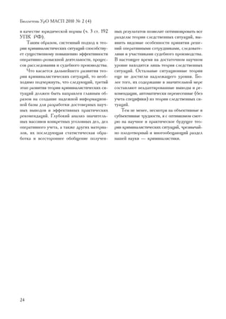 Áþëëåòåíü ÓðÎ ÌÀÑÏ 2010 ¹ 2 (4)

â êà÷åñòâå þðèäè÷åñêîé íîðìû (÷. 3 ñò. 192    íûõ ðåçóëüòàòîâ ïîçâîëèò îïòèìèçèðîâàòü âñå
ÓÏÊ ÐÔ).                                      ðàçäåëû òåîðèè ñëåäñòâåííûõ ñèòóàöèé, âû-
    Òàêèì îáðàçîì, ñèñòåìíûé ïîäõîä ê òåî-    ÿâèòü âèäîâûå îñîáåííîñòè ïðèíÿòèÿ ðåøå-
ðèè êðèìèíàëèñòè÷åñêèõ ñèòóàöèé ñïîñîáñòâó-   íèé îïåðàòèâíûìè ñîòðóäíèêàìè, ñëåäîâàòå-
åò ñóùåñòâåííîìó ïîâûøåíèþ ýôôåêòèâíîñòè      ëÿìè è ó÷àñòíèêàìè ñóäåáíîãî ïðîèçâîäñòâà.
îïåðàòèâíî-ðîçûñêíîé äåÿòåëüíîñòè, ïðîöåñ-    Â íàñòîÿùåå âðåìÿ íà äîñòàòî÷íîì íàó÷íîì
ñîâ ðàññëåäîâàíèÿ è ñóäåáíîãî ïðîèçâîäñòâà.   óðîâíå íàõîäèòñÿ ëèøü òåîðèÿ ñëåäñòâåííûõ
    ×òî êàñàåòñÿ äàëüíåéøåãî ðàçâèòèÿ òåî-    ñèòóàöèé. Îñòàëüíûå ñèòóàöèîííûå òåîðèè
ðèè êðèìèíàëèñòè÷åñêèõ ñèòóàöèé, òî íåîá-     åùå íå äîñòèãëè íàäëåæàùåãî óðîâíÿ. Áî-
õîäèìî ïîä÷åðêíóòü, ÷òî ñëåäóþùèé, òðåòèé     ëåå òîãî, èõ ñîäåðæàíèå â çíà÷èòåëüíîé ìåðå
ýòàï ðàçâèòèÿ òåîðèè êðèìèíàëèñòè÷åñêèõ ñè-   ñîñòàâëÿþò íåàäàïòèðîâàííûå âûâîäû è ðå-
òóàöèé äîëæåí áûòü íàïðàâëåí ãëàâíûì îá-      êîìåíäàöèè, àâòîìàòè÷åñêè ïåðåíåñåííûå (áåç
ðàçîì íà ñîçäàíèå íàäåæíîé èíôîðìàöèîí-       ó÷åòà ñïåöèôèêè) èç òåîðèè ñëåäñòâåííûõ ñè-
íîé áàçû äëÿ ðàçðàáîòêè äîñòîâåðíûõ íàó÷-     òóàöèé.
íûõ âûâîäîâ è ýôôåêòèâíûõ ïðàêòè÷åñêèõ           Òåì íå ìåíåå, íåñìîòðÿ íà îáúåêòèâíûå è
ðåêîìåíäàöèé. Ãëóáîêèé àíàëèç çíà÷èòåëü-      ñóáúåêòèâíûå òðóäíîñòè, ÿ ñ îïòèìèçìîì ñìîò-
íûõ ìàññèâîâ êîíêðåòíûõ óãîëîâíûõ äåë, äåë    ðþ íà íàó÷íîå è ïðàêòè÷åñêîå áóäóùåå òåî-
îïåðàòèâíîãî ó÷åòà, à òàêæå äðóãèõ ìàòåðèà-   ðèè êðèìèíàëèñòè÷åñêèõ ñèòóàöèé, ÷ðåçâû÷àé-
ëîâ, èõ ïîñëåäóþùàÿ ñòàòèñòè÷åñêàÿ îáðà-      íî ïëîäîòâîðíûé è ìíîãîîáåùàþùèé ðàçäåë
áîòêà è âñåñòîðîííåå îáîáùåíèå ïîëó÷åí-       íàøåé íàóêè — êðèìèíàëèñòèêè.




24
 