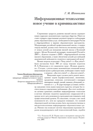 Ã. Ì. Øàïîâàëîâà

                         Èíôîðìàöèîííûå òåõíîëîãèè:
                        íîâîå ó÷åíèå â êðèìèíàëèñòèêå

                               Ñîâðåìåííûå ïðîöåññû ðàçâèòèÿ âûñøåé øêîëû îòðàæàþò
                           íîâóþ ñîöèàëüíî-ýêîíîìè÷åñêóþ ñòðóêòóðó îáùåñòâà. Íèêòî íå
                           ñòàíåò îòðèöàòü ñóùåñòâîâàíèå ðåàëüíîãî ïðîöåññà ãëîáàëèçàöèè
                           ðûíêà îáðàçîâàòåëüíûõ óñëóã, íåîáõîäèìîñòè èíòåãðàöèè Ðîññèè
                           â îáùååâðîïåéñêîå è ìèðîâîå îáðàçîâàòåëüíîå ïðîñòðàíñòâî.
                           Ìîäåðíèçàöèÿ ðîññèéñêîé ïðîôåññèîíàëüíîé øêîëû, â ïåðâóþ
                           î÷åðåäü âûñøåé, äîëæíà ñòàòü îòâåòîì íà ýòè âûçîâû è ïîòðåáó-
                           åò íåìàëî óñèëèé äëÿ âõîæäåíèÿ âûñøåé øêîëû â Áîëîíñêèé
                           ïðîöåññ. Öåëüþ Áîëîíñêîé äåêëàðàöèè, ïîäïèñàííîé Ðîññèåé â
                           2003 ã., ÿâëÿåòñÿ ñîçäàíèå â 2010 ã. îáùååâðîïåéñêîé ñèñòåìû
                           âûñøåãî îáðàçîâàíèÿ, à òàêæå îáåñïå÷åíèå óñèëèé äëÿ ñâîáîäíîé
                           àêàäåìè÷åñêîé ìîáèëüíîñòè ñòóäåíòîâ è ïðåïîäàâàòåëåé âóçîâ1.
                               Âå÷íûå âîïðîñû ïåäàãîãèêè «×åìó ó÷èòü?» è «Êàê ó÷èòü?»
                           áûëè ïîñòàâëåíû áîëåå 300 ëåò íàçàä ÷åøñêèì ïåäàãîãîì
                           ß. À. Êîìåíñêèì â åãî çíàìåíèòîì òðóäå «Âåëèêàÿ äèäàêòè-
                           êà». Ñåãîäíÿ, ñ ó÷åòîì íîâûõ ýêîíîìè÷åñêèõ îòíîøåíèé ìåæäó
                           âûïóñêíèêàìè âóçîâ è ðàáîòîäàòåëÿìè, íåîáõîäèìî ñòàâèòü òàêæå
                                       è âîïðîñû: «Äëÿ ÷åãî ó÷èòü?» è «Äëÿ êîãî ó÷èòü?».
      Ãàëèíà Ìèõàéëîâíà Øàïîâàëîâà,
             êàíäèäàò þðèäè÷åñêèõ íàóê     Âûïóñêíèê-þðèñò äîëæåí óìåòü ðåøàòü ìíîãî-
çàâåäóþùàÿ êàôåäðîé óãîëîâíîãî ïðàâà è ãðàííûå çàäà÷è (ïðîôåññèîíàëüíûå, æèçíåííûå,
                              ïðîöåññà ïðåäìåòíûå, ýòè÷åñêèå, ýñòåòè÷åñêèå) ñ ïîìîùüþ
      Îòêðûòîãî þðèäè÷åñêîãî èíñòèòóòà èìåþùèõñÿ çíàíèé, óìåíèé, íàâûêîâ, óáåæäåíèé, óñ-
                  GShapovalova@mail.ru
                                       òàíîâîê è ò. ä. Â ñóùåñòâóþùèõ óñëîâèÿõ ó÷åáíî-
                           ìó çàâåäåíèþ î÷åíü âàæíî âûïóñêàòü þðèñòîâ, êîòîðûå áû ñî-
                           îòâåòñòâîâàëè ñîâðåìåííûì òðåáîâàíèÿì. Äëÿ ýòîãî íåîáõîäè-
                           ìî àêòèâíî ïðèìåíÿòü íîâåéøèå èíôîðìàöèîííûå òåõíîëîãèè
                           â ñèñòåìå îáó÷åíèÿ ñòóäåíòîâ þðèäè÷åñêèõ ñïåöèàëüíîñòåé è
                           ïðåæäå âñåãî äàòü âîçìîæíîñòü ïðåïîäàâàòåëÿì ïîâûøàòü ñâîé
                           ïðîôåññèîíàëüíûé óðîâåíü. Ê ñîæàëåíèþ, ñåãîäíÿ ó íèõ òàêîé
                           âîçìîæíîñòè íåò, õîòÿ âñå ïðåêðàñíî ïîíèìàþò, ÷òî îñíîâîé
                           îáðàçîâàòåëüíîé ñèñòåìû äîëæíà áûòü âûñîêîêà÷åñòâåííàÿ è
                           âûñîêîòåõíîëîãè÷íàÿ èíôîðìàöèîííî-îáðàçîâàòåëüíàÿ ñðå-
                           äà. Èìåííî îíà ïîçâîëèò ñèñòåìå îáðàçîâàíèÿ êîðåííûì îá-
                           ðàçîì ìîäåðíèçèðîâàòü ñâîé òåõíîëîãè÷åñêèé áàçèñ, ïåðåéòè

                              1
                               Ñì.: Îñìàíîâà Í. Í. Ïåðâûå øàãè â ýêñïåðèìåíòå íàâñòðå÷ó Áî-
                              ëîíñêîìó ïðîöåññó // Âûñøåå îáðàçîâàíèå â ìàëûõ ãîðîäàõ. Âëàäèâî-
                              ñòîê, 2007.

                                                                                            31
 