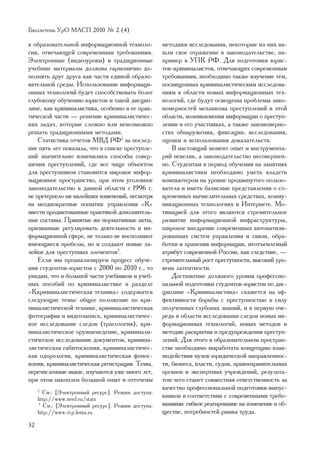 Áþëëåòåíü ÓðÎ ÌÀÑÏ 2010 ¹ 2 (4)

ê îáðàçîâàòåëüíîé èíôîðìàöèîííîé òåõíîëî-           ìåòîäèêè èññëåäîâàíèÿ, íåêîòîðûå èç íèõ íà-
ãèè, îòâå÷àþùåé ñîâðåìåííûì òðåáîâàíèÿì.            øëè ñâîå îòðàæåíèå â çàêîíîäàòåëüñòâå, íà-
Ýëåêòðîííûå (âèäåîóðîêè) è òðàäèöèîííûå             ïðèìåð â ÓÏÊ ÐÔ. Äëÿ ïîäãîòîâêè þðèñ-
ó÷åáíûå ìàòåðèàëû äîëæíû ãàðìîíè÷íî äî-             òîâ-êðèìèíàëèñòîâ, îòâå÷àþùèõ ñîâðåìåííûì
ïîëíÿòü äðóã äðóãà êàê ÷àñòè åäèíîé îáðàçî-         òðåáîâàíèÿì, íåîáõîäèìî òàêæå èçó÷åíèå òåì,
âàòåëüíîé ñðåäû. Èñïîëüçîâàíèå èíôîðìàöè-           ïîñâÿùåííûõ êðèìèíàëèñòè÷åñêèì èññëåäîâà-
îííûõ òåõíîëîãèé áóäåò ñïîñîáñòâîâàòü áîëåå         íèÿì â îáëàñòè íîâûõ èíôîðìàöèîííûõ òåõ-
ãëóáîêîìó îáó÷åíèþ þðèñòîâ è òàêîé äèñöèï-          íîëîãèé, ãäå áóäóò îñâåùåíû ïðîáëåìû çàêî-
ëèíå, êàê êðèìèíàëèñòèêà, îñîáåííî â åå ïðàê-       íîìåðíîñòåé ìåõàíèçìà ïðåñòóïëåíèé â ýòîé
òè÷åñêîé ÷àñòè — ðåøåíèå êðèìèíàëèñòè÷åñ-           îáëàñòè, âîçíèêíîâåíèÿ èíôîðìàöèè î ïðåñòóï-
êèõ çàäà÷, êîòîðûå ñëîæíî èëè íåâîçìîæíî            ëåíèè è åãî ó÷àñòíèêàõ, à òàêæå çàêîíîìåðíî-
ðåøàòü òðàäèöèîííûìè ìåòîäàìè.                      ñòÿõ îáíàðóæåíèÿ, ôèêñàöèè, èññëåäîâàíèÿ,
    Ñòàòèñòèêà îò÷åòîâ ÌÂÄ ÐÔ2 çà ïîñëåä-           îöåíêè è èñïîëüçîâàíèÿ äîêàçàòåëüñòâ.
íèå ïÿòü ëåò ïîêàçàëà, ÷òî â ñïèñêå ïðåñòóïëå-          Â íàñòîÿùèé ìîìåíò îïûò è èíñòðóìåíòà-
íèé çíà÷èòåëüíî èçìåíèëèñü ñïîñîáû ñîâåð-           ðèé íåâåëèê, à çàêîíîäàòåëüñòâî íåñîâåðøåí-
øåíèÿ ïðåñòóïëåíèé, ãäå âñå ÷àùå îáúåêòîì           íî. Ñòóäåíòàì â ïåðèîä îáó÷åíèÿ íà çàíÿòèÿõ
äëÿ ïðåñòóïíèêîâ ñòàíîâèòñÿ ìèðîâîå èíôîð-          êðèìèíàëèñòèêè íåîáõîäèìî óìåòü âëàäåòü
ìàöèîííîå ïðîñòðàíñòâî, ïðè ýòîì óãîëîâíîå          êîìïüþòåðîì íà óðîâíå ïðîäâèíóòîãî ïîëüçî-
çàêîíîäàòåëüñòâî â äàííîé îáëàñòè ñ 1996 ã.         âàòåëÿ è èìåòü áàçèñíûå ïðåäñòàâëåíèÿ î ñî-
íå ïðåòåðïåëî íè ìàëåéøèõ èçìåíåíèé, íåñìîòðÿ       âðåìåííûõ âû÷èñëèòåëüíûõ ñðåäñòâàõ, êîììó-
íà íåîäíîêðàòíûå ïîïûòêè óïðàâëåíèÿ «Ê»             íèêàöèîííûõ òåõíîëîãèÿõ è Èíòåðíåòå. Ìî-
ââåñòè ïðîäèêòîâàííûå ïðàêòèêîé äîïîëíèòåëü-        òèâàöèåé äëÿ ýòîãî ÿâëÿþòñÿ ñòðåìèòåëüíîå
íûå ñîñòàâû. Ïðèíÿòûå æå íîðìàòèâíûå àêòû,          ðàçâèòèå èíôîðìàöèîííîé èíôðàñòðóêòóðû,
ïðèçâàííûå ðåãóëèðîâàòü äåÿòåëüíîñòü â èí-          øèðîêîå âíåäðåíèå ñîâðåìåííûõ àâòîìàòèçè-
ôîðìàöèîííîé ñôåðå, íå òîëüêî íå âîñïîëíÿþò         ðîâàííûõ ñèñòåì óïðàâëåíèÿ è ñâÿçè, îáðà-
èìåþùèåñÿ ïðîáåëû, íî è ñîçäàþò íîâûå ëà-           áîòêè è õðàíåíèÿ èíôîðìàöèè, íåîòúåìëåìûé
çåéêè äëÿ ïðåñòóïíûõ ýëåìåíòîâ3.                    àòðèáóò ñîâðåìåííîé Ðîññèè, êàê ñëåäñòâèå, —
    Åñëè ìû ïðîàíàëèçèðóåì ïðîöåññ îáó÷å-           ñòðåìèòåëüíûé ðîñò ïðåñòóïíîñòè, âûñîêèé óðî-
íèÿ ñòóäåíòîâ-þðèñòîâ ñ 2000 ïî 2010 ã., òî         âåíü ëàòåíòíîñòè.
óâèäèì, ÷òî â áîëüøåé ÷àñòè ó÷åáíèêîâ è ó÷åá-           Äîñòèæåíèå äîëæíîãî óðîâíÿ ïðîôåññèî-
íûõ ïîñîáèé ïî êðèìèíàëèñòèêå â ðàçäåëå             íàëüíîé ïîäãîòîâêè ñòóäåíòîâ-þðèñòîâ ïî äèñ-
«Êêðèìèíàëèñòè÷åñêàÿ òåõíèêà» ñîäåðæàòñÿ            öèïëèíå «Êðèìèíàëèñòèêà» ñêàæåòñÿ íà ýô-
ñëåäóþùèå òåìû: îáùåå ïîëîæåíèå ïî êðè-             ôåêòèâíîñòè áîðüáû ñ ïðåñòóïíîñòüþ â ñèëó
ìèíàëèñòè÷åñêîé òåõíèêå, êðèìèíàëèñòè÷åñêàÿ         ïîëó÷åííûõ ãëóáîêèõ çíàíèé, è â ïåðâóþ î÷å-
ôîòîãðàôèÿ è âèäåîçàïèñü, êðèìèíàëèñòè÷åñ-          ðåäü â îáëàñòè èññëåäîâàíèÿ ñëåäîâ íîâûõ èí-
êîå èññëåäîâàíèå ñëåäîâ (òðàñîëîãèÿ), êðè-          ôîðìàöèîííûõ òåõíîëîãèé, íîâûõ ìåòîäîâ è
ìèíàëèñòè÷åñêîå îðóæèåâåäåíèå, êðèìèíàëè-           ìåòîäèê ðàñêðûòèÿ è ïðåäóïðåæäåíèÿ ïðåñòóï-
ñòè÷åñêîå èññëåäîâàíèå äîêóìåíòîâ, êðèìèíà-         ëåíèé. Äëÿ ýòîãî â îáðàçîâàòåëüíîì ïðîñòðàí-
ëèñòè÷åñêàÿ ãàáèòîñêîïèÿ, êðèìèíàëèñòè÷åñ-          ñòâå íåîáõîäèìî âûðàáîòàòü êîíöåïöèþ âçàè-
êàÿ îäîðîëîãèÿ, êðèìèíàëèñòè÷åñêàÿ ôîíîñ-           ìîäåéñòâèÿ âóçîâ þðèäè÷åñêîé íàïðàâëåííîñ-
êîïèÿ, êðèìèíàëèñòè÷åñêàÿ ðåãèñòðàöèÿ. Òåìû,        òè, áèçíåñà, âëàñòè, ñóäîâ, ïðàâîîõðàíèòåëüíûõ
ïåðå÷èñëåííûå âûøå, èçó÷àþòñÿ óæå ìíîãî ëåò,        îðãàíîâ è ýêñïåðòíûõ ó÷ðåæäåíèé, ðåçóëüòà-
ïðè ýòîì íàêîïëåí áîëüøîé îïûò è îòòî÷åíû           òîì ÷åãî ñòàíåò ñîâìåñòíàÿ îòâåòñòâåííîñòü çà
                                                    êà÷åñòâî ïðîôåññèîíàëüíîé ïîäãîòîâêè âûïóñ-
     2
        Ñì.: [Ýëåêòðîííûé ðåñóðñ]. Ðåæèì äîñòóïà:
     http://www.mvd.ru/stats
                                                    êíèêîâ â ñîîòâåòñòâèè ñ ñîâðåìåííûìè òðåáî-
      3
        Ñì.: [Ýëåêòðîííûé ðåñóðñ]. Ðåæèì äîñòóïà:   âàíèÿìè: ãèáêîå ðåàãèðîâàíèå íà èçìåíåíèå â îá-
     http://www.vi p.lenta.ru                       ùåñòâå, ïîòðåáíîñòåé ðûíêà òðóäà.
32
 