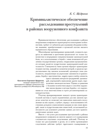 Ê. Ñ. Ùåäðèíîâ

                 Êðèìèíàëèñòè÷åñêîå îáåñïå÷åíèå
                     ðàññëåäîâàíèÿ ïðåñòóïëåíèé
              â ðàéîíàõ âîîðóæåííîãî êîíôëèêòà

                             Êðèìèíàëèñòè÷åñêîå îáåñïå÷åíèå ðàññëåäîâàíèÿ â ðàéîíàõ
                          âîîðóæåííûõ êîíôëèêòîâ õàðàêòåðèçóåòñÿ íåêîòîðûìè îñîáåí-
                          íîñòÿìè, òðåáóåò îò ñóáúåêòîâ ðàññëåäîâàíèÿ îáëàäàíèÿ îñîáû-
                          ìè çíàíèÿìè, ïðèîáðåòàåìûìè â âóçîâñêîé ñèñòåìå âûñøåãî
                          þðèäè÷åñêîãî îáðàçîâàíèÿ.
                             Ìíîãîîáðàçèå ïðîòèâîïðàâíûõ ïðîÿâëåíèé, ñëîæíîñòü ïðî-
                          öåññà èõ âûÿâëåíèÿ è ïðåñå÷åíèÿ ïðåäïîëàãàåò íå òîëüêî ïî-
                          âñåìåñòíîå è íåïðåðûâíîå ñîâåðøåíñòâîâàíèå çàêîíîäàòåëüíîé
                          áàçû, íî è èñïîëüçîâàíèå â áîðüáå ñ íèìè âîçìîæíîñòåé ðàç-
                          ëè÷íûõ ãîñóäàðñòâåííûõ îðãàíîâ, ñïåöèàëüíûì ïðåäíàçíà÷åíè-
                          åì êîòîðûõ ÿâëÿåòñÿ îñóùåñòâëåíèå ïðàâîîõðàíèòåëüíîé äåÿ-
                          òåëüíîñòè. Ñîâîêóïíîñòü òàêèõ îðãàíîâ îáðàçóåò ïðàâîîõðàíè-
                          òåëüíóþ ñèñòåìó, êàæäûé èç ýëåìåíòîâ êîòîðîé, â ïðåäåëàõ ïðå-
                          äîñòàâëåííûõ åìó çàêîíîì ïîëíîìî÷èé, îðãàíèçóåò ñâîþ äåÿ-
                          òåëüíîñòü, íàïðàâëåííóþ íà óêðåïëåíèå çàêîííîñòè è ïðàâîïî-
                          ðÿäêà, áîðüáó ñ ïðåñòóïíîñòüþ, çàùèòó ïðàâ è ñâîáîä ëè÷íîñòè,
                                      ïðàâ è çàêîííûõ èíòåðåñîâ ïðåäïðèÿòèé, îðãàíèçà-
    Êîíñòàíòèí Ñåðãååâè÷ Ùåäðèíîâ, öèé, ó÷ðåæäåíèé è âûïîëíåíèå äðóãèõ çàäà÷, îïðå-
           êàíäèäàò þðèäè÷åñêèõ íàóê, äåëÿåìûõ çàêîíîäàòåëüñòâîì. Îäíàêî â ñðàâíåíèè
ïðåïîäàâàòåëü êàôåäðû êðèìèíàëèñòèêè
Âîåííîãî óíèâåðñèòåòà Ìèíîáîðîíû ÐÔ ñ áîëüøèì êîëè÷åñòâîì ôîðì è ñïîñîáîâ íàðóøå-
                                      íèÿ çàêîíà ôîðìû è ìåòîäû áîðüáû ñ åãî íàðóøå-
                          íèÿìè íå ñòîëü ìíîãî÷èñëåííû è ñòðîãî ðåãëàìåíòèðîâàíû çà-
                          êîíîäàòåëüñòâîì.
                             Ïîýòîìó ôóíêöèîíèðîâàíèå êàæäîãî îðãàíà ïðàâîîõðàíè-
                          òåëüíîé ñèñòåìû â ñòðîãî îãðàíè÷åííûõ äëÿ íèõ çàêîíîì ïðå-
                          äåëàõ çà÷àñòóþ íå ïîçâîëÿåò èì åäèíîëè÷íî âûïîëíÿòü âîçëî-
                          æåííûå íà íèõ çàäà÷è, à òðåáóåò, íàðÿäó ñ èñïîëüçîâàíèåì ñîá-
                          ñòâåííûõ ðåçåðâîâ è âûïîëíåíèåì êàæäûì èç íèõ ñâîèõ ôóíê-
                          öèé, òàêæå è îñóùåñòâëåíèÿ èìè ñîâìåñòíîé, ñîãëàñîâàííîé äå-
                          ÿòåëüíîñòè äëÿ óñïåøíîãî ðåøåíèÿ åäèíûõ äëÿ âñåõ ïðàâîîõ-
                          ðàíèòåëüíûõ îðãàíîâ çàäà÷.
                             Âìåñòå ñ òåì óñïåõ ðàññëåäîâàíèÿ ïðåñòóïëåíèé â ðàéîíàõ
                          âîîðóæåííîãî êîíôëèêòà âî ìíîãîì çàâèñèò è îò ïëàíèðîâàíèÿ
                          ñëåäîâàòåëåì îòäåëüíûõ ñëåäñòâåííûõ äåéñòâèé. Ïîýòîìó íå
                          òîëüêî âñå ðàññëåäîâàíèå â öåëîì, íî è ëþáîå ïðîèçâîäèìîå
                          ñëåäñòâåííîå äåéñòâèå òðåáóåò òùàòåëüíîãî ïëàíèðîâàíèÿ è
                                                                                    33
 