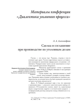 Ìàòåðèàëû êîíôåðåíöèè
       «Äèàëåêòèêà óãîëîâíîãî ïðîöåññà»




                                                                Ë. À. Àëåêñàíäðîâà

                         Ñäåëêà è ñîãëàøåíèå
         ïðè ïðîèçâîäñòâå ïî óãîëîâíûì äåëàì

                              Ñäåëêà — ýòî âñåãäà òîðã. Òîðãóÿñü, ñòîðîíû â ÷åì-òî
                           óñòóïàþò äðóã äðóãó. Ñäåëêà ñóùåñòâîâàëà çàäîëãî äî ïîÿâëå-
                           íèÿ âîçìîæíîñòè çàêëþ÷åíèÿ îôèöèàëüíîãî ñîãëàøåíèÿ ñ îá-
                           âèíåíèåì. Îòðèöàòåëüíûå ÷åðòû ñäåëêè çàêëþ÷àþòñÿ â îòñóò-
                           ñòâèè ãàðàíòèé âûïîëíåíèÿ îáåùàííîãî.
 Ëþäìèëà Àíàòîëüåâíà Àëåêñàíäðîâà,        Èíòåðåñíî õàðàêòåðèçóåò ñäåëêó î ïðèçíàíèè
            êàíäèäàò þðèäè÷åñêèõ íàóê, âèíû Ëëîéä Ë. Óàéíðåá, îïèñûâàÿ åå êàê ïðàâîâóþ
   äîöåíò êàôåäðû óãîëîâíîãî ïðîöåññà òðàäèöèþ ÑØÀ.
Óðàëüñêîé ãîñóäàðñòâåííîé þðèäè÷åñêîé     Ñðåäè ïåðâûõ ëèö, çàèíòåðåñîâàííûõ â òàêîé
                             àêàäåìèè
                                       ñäåëêå, àâòîð íàçûâàåò ïîëèöèþ è îðãàíû îáâèíå-
                           íèÿ. Ïðèçíàíèå âèíû óñòðàíÿåò íåîáõîäèìîñòü ñóäåáíîãî ðàç-
                           áèðàòåëüñòâà, íà êîòîðîì ìîãëà áû áûòü ïðîâåðåíà çàêîííîñòü
                           ìåòîäîâ ïîëó÷åíèÿ äîêàçàòåëüñòâ1.
                              Äàëåå, Ë. Óàéíðåá ðàçâåèâàåò ìèô î òîì, ÷òî çàÿâëåíèå
                           î ïðèçíàíèè âèíû — ðåçóëüòàò ñàìîñòîÿòåëüíîãî âûáîðà îá-
                           âèíÿåìîãî. Â áîëüøèíñòâå ñëó÷àåâ, ïèøåò îí, åäèíñòâåííàÿ
                           ôîðìà îñóùåñòâëåíèÿ çàùèòû â ñîñòÿçàòåëüíîì ïðîöåññå —
                           íåîôèöèàëüíûé ðàçãîâîð íàêîðîòêå ìåæäó îáâèíèòåëåì è çà-
                           ùèòíèêîì.

                            1
                              Ñì.: Óàéíðåá Ë. Ë. Îòêàç â ïðàâîñóäèè. Óãîëîâíûé ïðîöåññ â ÑØÀ.
                            Ì., 1985. Ñ. 96.

                                                                                          39
 