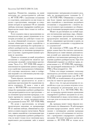 Áþëëåòåíü ÓðÎ ÌÀÑÏ 2010 ¹ 2 (4)

õàðàêòåðà. Íåèçâåñòíî, íàïðèìåð, íà êàêèå        îçíàêîìëåíèÿ ñ ìàòåðèàëàìè óãîëîâíîãî äåëà,
êàòåãîðèè äåë ðàñïðîñòðàíÿåòñÿ äåéñòâèå          ëèáî íà ïðåäâàðèòåëüíîì ñëóøàíèè (÷. 2
ãë. 401 ÓÏÊ ÐÔ î çàêëþ÷åíèè ñîãëàøåíèÿ           ñò. 315 ÓÏÊ ÐÔ). Îáâèíÿåìûå â ñîâåðøå-
ñî ñëåäñòâèåì, äîïóñêàþòñÿ ëè îíè òîëüêî ïî      íèè áîëåå òÿæêèõ ïðåñòóïëåíèé ìîãóò çàÿ-
äåëàì î ïðåñòóïëåíèÿõ, íàêàçàíèå çà ñîâåð-       âèòü õîäàòàéñòâî î çàêëþ÷åíèè äîñóäåáíîãî
øåíèå êîòîðûõ íå ïðåâûøàåò 10 ëåò ëèøåíèÿ        ñîãëàøåíèÿ î ñîòðóäíè÷åñòâå ñ ìîìåíòà íà-
ñâîáîäû, ïîñêîëüêó ñîêðàùåííîå ñóäåáíîå ðàç-     ÷àëà óãîëîâíîãî ïðåñëåäîâàíèÿ è äî îáúÿâëå-
áèðàòåëüñòâî ìîæåò áûòü òîëüêî ïî ýòîé êà-       íèÿ îá îêîí÷àíèè ïðåäâàðèòåëüíîãî ñëåäñòâèÿ.
òåãîðèè äåë.                                         Ìîæåò ëè ðàññ÷èòûâàòü íà îñîáûé ïîðÿ-
    Åñëè ñëåäîâàòü ñìûñëó ïðåäëîæåííûõ çà-       äîê ïîñòàíîâëåíèÿ ïðèãîâîðà ëèöî, îáâèíÿå-
êîíîäàòåëåì íîðì, äàííîå îãðàíè÷åíèå ïî êà-      ìîå â ñîâåðøåíèè ïðåñòóïëåíèÿ, çà êîòîðîå
òåãîðèè óãîëîâíûõ äåë äåéñòâóåò òîëüêî òîã-      ïðåäóñìîòðåíî íàêàçàíèå, íå ïðåâûøàþùåå
äà, êîãäà îáâèíÿåìûé ñîãëàñèëñÿ ñ ïðåäúÿâ-       10 ëåò, ñîâåðøèâøåå ïðåñòóïëåíèå â ãðóïïå, íî
ëåííûì îáâèíåíèåì è çàÿâèë õîäàòàéñòâî î         íå çàêëþ÷èâøåå ñîãëàøåíèå î ñîòðóäíè÷åñòâå
ïîñòàíîâëåíèè ïðèãîâîðà áåç ïðîâåäåíèÿ ñó-       ñî ñëåäîâàòåëåì?
äåáíîãî ðàçáèðàòåëüñòâà, îäíàêî ñîãëàøåíèÿ           Äî ïîÿâëåíèÿ â ÓÏÊ ãëàâû 401 íà ýòîò
î ñîòðóäíè÷åñòâå äî îêîí÷àíèÿ ïðåäâàðèòåëü-      âîïðîñ ìîæíî áûëî áû îòâåòèòü îäíîçíà÷íî.
íîãî ñëåäñòâèÿ ñ ïðàâîîõðàíèòåëüíûìè îðãà-       Çàêîíîäàòåëü íå ñòàâèò íèêàêèõ äîïîëíèòåëü-
íàìè íå çàêëþ÷èë.                                íûõ óñëîâèé äëÿ çàÿâëåíèÿ îáâèíÿåìûì õî-
    Îäíèì èç îñíîâíûõ óñëîâèé äîñóäåáíîãî        äàòàéñòâà î ïîñòàíîâëåíèè ïðèãîâîðà áåç ïðî-
ñîãëàøåíèÿ î ñîòðóäíè÷åñòâå ÿâëÿåòñÿ ïðå-        âåäåíèÿ ñóäåáíîãî ðàçáèðàòåëüñòâà. Ïðè ýòîì
äîñòàâëåíèå ñâåäåíèé î ñîó÷àñòíèêàõ ïðåñòóï-     îáâèíÿåìûé ñîõðàíÿåò çà ñîáîé âñå ïðàâà, ïå-
ëåíèÿ. ×àñòü 4 ñò. 3176 ÓÏÊ ÐÔ ãîâîðèò î         ðå÷èñëåííûå â ñò. 47 ÓÏÊ ÐÔ, ãàðàíòèðóå-
íåâîçìîæíîñòè ïðèìåíåíèÿ äàííîãî ïîðÿäêà,        ìûå ïðåçóìïöèåé íåâèíîâíîñòè (ñò. 14 ÓÏÊ
åñëè ñîäåéñòâèå ïîäîçðåâàåìîãî (îáâèíÿåìî-       ÐÔ) è Êîíñòèòóöèåé (ñò. 51).
ãî) ñëåäñòâèþ çàêëþ÷àëîñü ëèøü â ñîîáùå-             Ñåé÷àñ ýòîò âîïðîñ âîçíèêàåò, ïîñêîëüêó
íèè ñâåäåíèé î åãî ñîáñòâåííîì ó÷àñòèè â ïðå-    çàêîíîäàòåëü äîñòàòî÷íî ïëîòíî ñâÿçàë ìåæ-
ñòóïíîé äåÿòåëüíîñòè.                            äó ñîáîé óñëîâèÿ ïðèìåíåíèÿ ãëàâ 40 è 401
    Òàêèì îáðàçîì, çàêëþ÷åíèå ñîãëàøåíèÿ î       ÓÏÊ ÐÔ, íå ïîçàáîòèâøèñü îá èõ ðàçëè÷èè
ñîòðóäíè÷åñòâå ïðåäïîëàãàåòñÿ ïî äåëàì î         õîòÿ áû ïî òÿæåñòè ïðåñòóïëåíèé.
ãðóïïîâûõ ïðåñòóïëåíèÿõ áåç îãðàíè÷åíèÿ òÿ-          Äåëî â òîì, ÷òî ïðè ðàññìîòðåíèè åãî õî-
æåñòè ñîäåÿííîãî. Â ñâÿçè ñ ýòèì è äåé-          äàòàéñòâà â ñóäå ñóä äîëæåí ïîëó÷èòü ñîãëà-
ñòâèå ãë. 40 ÓÏÊ ÐÔ î ïîñòàíîâëåíèè ïðè-         ñèå ïðîêóðîðà íà ðàññìîòðåíèå äåëà â îñî-
ãîâîðà áåç ïðîâåäåíèÿ ñóäåáíîãî ðàçáèðàòåëü-     áîì ïîðÿäêå (÷. 4 ñò. 314 ÓÏÊ ÐÔ). Ìî-
ñòâà ðàñïðîñòðàíÿåòñÿ íà âñå ïðåñòóïëåíèÿ —      æåò ëè ïðîêóðîð ïðåïÿòñòâîâàòü ïðîâåäåíèþ
íà îñíîâàíèè ïðåäñòàâëåíèÿ ïðîêóðîðà, â êî-      ñîêðàùåííîãî ñóäåáíîãî çàñåäàíèÿ èç-çà òîãî,
òîðîì îöåíèâàåòñÿ çíà÷åíèå ñîòðóäíè÷åñòâà        ÷òî îáâèíÿåìûé íå âûäàë ñîó÷àñòíèêîâ, äàæå
ñ îáâèíÿåìûì íà ñòàäèè ïðåäâàðèòåëüíîãî          åñëè ïðè ýòîì îí ïîëíîñòüþ ñîãëàñèëñÿ ñ îá-
ðàññëåäîâàíèÿ (ñòàòüè 3175, 3176 ÓÏÊ ÐÔ).        âèíåíèåì?
    Ïî äåëàì î ïðåñòóïëåíèÿõ, çà êîòîðûå             Äà, ïðîêóðîð ìîæåò òàêèì îáðàçîì âîç-
ïðåäóñìîòðåíî íàêàçàíèå, íå ïðåâûøàþùåå          äåéñòâîâàòü íà îáâèíÿåìîãî. Â äåéñòâóþùåì
10 ëåò ëèøåíèÿ ñâîáîäû, îáâèíÿåìûé íå îãðà-      óãîëîâíî-ïðîöåññóàëüíîì çàêîíå íè÷åãî íå
íè÷åí óñëîâèåì âûäà÷è ñîó÷àñòíèêîâ. Êðîìå        ñêàçàíî î ìîòèâèðîâêå ðåøåíèÿ ïðîêóðîðà
òîãî, çàÿâèòü õîäàòàéñòâî î ïîñòàíîâëåíèè ïðè-   â äàííîì ñëó÷àå è îá îñíîâàíèÿõ åãî íåñîãëà-
ãîâîðà áåç ïðîâåäåíèÿ ñóäåáíîãî ðàçáèðàòåëü-     ñèÿ ñ ïðîâåäåíèåì ñîêðàùåííîãî ñóäåáíîãî
ñòâà îí ìîæåò òîëüêî ïîñëå îêîí÷àíèÿ ïðåä-       çàñåäàíèÿ. Îí ìîæåò âîçðàæàòü ïðîòèâ ïðè-
âàðèòåëüíîãî ðàññëåäîâàíèÿ: ëèáî â ìîìåíò        ìåíåíèÿ ãë. 40 ÓÏÊ ÐÔ íå òîëüêî èç-çà
42
 