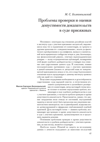 Ì. Ñ. Áåëîêîâûëüñêèé

                         Ïðîáëåìû ïðîâåðêè è îöåíêè
                          äîïóñòèìîñòè äîêàçàòåëüñòâ
                                   â ñóäå ïðèñÿæíûõ

                            Íåãàòèâíîå ñ íåêîòîðûõ ïîð îòíîøåíèå ðîññèéñêèõ âëàñòåé
                        ê èíñòèòóòó ñóäà ñ ó÷àñòèåì ïðèñÿæíûõ çàñåäàòåëåé, âûðàçèâ-
                        øååñÿ ïîêà ÷òî â îãðàíè÷åíèè åãî êîìïåòåíöèè, íî ÷ðåâàòîå è
                        äðóãèìè ïðîåêòàìè åãî «ñîâåðøåíñòâîâàíèÿ», âïëîòü äî ôàêòè-
                        ÷åñêîãî ïðåîáðàçîâàíèÿ â ñóä øåôôåíîâ, âûçâàëî â çíà÷èòåëü-
                        íîé ÷àñòè þðèäè÷åñêîãî ñîîáùåñòâà ÷åòêóþ è, óâû, áåçîòêàçíóþ,
                        êàê ôèçèîëîãè÷åñêèé ðåôëåêñ, îòâåòíóþ âåðíîïîääàíè÷åñêóþ
                        ðåàêöèþ — âîëíó îñòðîêðèòè÷åñêèõ ïóáëèêàöèé, ïîñâÿùåííûõ
                        ýòîé ôîðìå ñóäåáíîãî ðàçáèðàòåëüñòâà è ñòàâÿùèõ ïîä ñîìíå-
                        íèå ñàìî ñóùåñòâîâàíèå äàííîãî ñóäà. Ê ñîæàëåíèþ, ïîìèìî
                        ïîñëåäîâàòåëüíûõ ïðîòèâíèêîâ ñóäà ñ ó÷àñòèåì ïðèñÿæíûõ
                        ê äàííîé êàìïàíèè (íàçâàòü åå äèñêóññèåé ÿçûê íå ïîâîðà÷è-
                        âàåòñÿ) ïðèñîåäèíèëîñü íåìàëî è òåõ, êòî â ïîðó áëàãîñêëîííîãî
                        îòíîøåíèÿ âëàñòü ïðåäåðæàùèõ ê äàííîìó èíñòèòóòó ïðîÿâëÿë
                        ñåáÿ êàê ÿðûé åãî ñòîðîííèê.
                            Áåçóñëîâíî ïîääåðæèâàÿ íåîáõîäèìîñòü è öåëåñîîáðàçíîñòü
                        ñóùåñòâîâàíèÿ «ñóäà íàðîäíîé ñîâåñòè» â îòå÷åñòâåííîì óãî-
                                    ëîâíîì ñóäîïðîèçâîäñòâå è äàëüíåéøåãî ðàñøèðå-
Ìàêñèì Ñåðãååâè÷ Áåëîêîâûëüñêèé, íèÿ åãî êîìïåòåíöèè, àâòîð íàñòîÿùåé ñòàòüè âïîë-
     àäâîêàò Ïåðâîìàéñêîé êîëëåãèè
               àäâîêàòîâ ã. Èæåâñêà íå îñîçíàåò è íàëè÷èå îïðåäåëåííûõ ïðîáëåì, âîç-
                                    íèêàþùèõ â õîäå ñóäåáíîãî ðàçáèðàòåëüñòâà â ñóäå
                        ñ ó÷àñòèåì ïðèñÿæíûõ, â ÷àñòíîñòè ïðîáëåì ïðîâåðêè è îöåíêè
                        äîïóñòèìîñòè äîêàçàòåëüñòâ. Ïðåäñòàâëÿåòñÿ, îäíàêî, ÷òî äàí-
                        íûå çàòðóäíåíèÿ íîñÿò îòíþäü íå ñèñòåìíûé, íåóñòðàíèìûé
                        õàðàêòåð è âïîëíå ìîãóò áûòü ïðåîäîëåíû êàê óìåðåííûì âìå-
                        øàòåëüñòâîì çàêîíîäàòåëÿ, òàê è åäèíîîáðàçíîé, íåäâóñìûñëåí-
                        íî àðòèêóëèðîâàííîé è îôèöèàëüíî îïóáëèêîâàííîé ñóäåáíîé
                        ïðàêòèêîé. Öåëü íàñòîÿùåé ñòàòüè — âûÿâèòü ïðîáëåìû, âîç-
                        íèêàþùèå ïðè ïðîâåðêå è îöåíêå äîïóñòèìîñòè äîêàçàòåëüñòâ
                        â ñóäå ñ ó÷àñòèåì ïðèñÿæíûõ, ïðîàíàëèçèðîâàòü èõ è ïðåäëî-
                        æèòü âàðèàíòû ðåøåíèÿ.
                            Îñíîâíûìè ïðîáëåìàìè ïðîâåðêè è îöåíêè äîïóñòèìîñòè
                        äîêàçàòåëüñòâ â ñóäåáíîì ðàçáèðàòåëüñòâå ñ ó÷àñòèåì ïðèñÿæ-
                        íûõ, íà íàø âçãëÿä, ÿâëÿþòñÿ ñëåäóþùèå.
                            Ïðîáëåìà ïåðâàÿ. Èçúÿòèé èç çàïðåòà íà èññëåäîâàíèå
                        äàííûõ î ëè÷íîñòè ïîäñóäèìîãî äî âûíåñåíèÿ ïîñëåäñòâèé
                                                                                   47
 