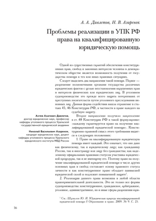 À. À. Äàâëåòîâ, Í. Â. Àçàðåíîê

                         Ïðîáëåìû ðåàëèçàöèè â ÓÏÊ ÐÔ
                            ïðàâà íà êâàëèôèöèðîâàííóþ
                                    þðèäè÷åñêóþ ïîìîùü

                                     Îäíîé èç ñóùåñòâåííûõ ãàðàíòèé îáåñïå÷åíèÿ êîíñòèòóöè-
                                 îííûõ ïðàâ, ñâîáîä è çàêîííûõ èíòåðåñîâ ÷åëîâåêà â äåìîêðà-
                                 òè÷åñêîì îáùåñòâå ÿâëÿåòñÿ âîçìîæíîñòü ïîëó÷åíèÿ îò ãîñó-
                                 äàðñòâà ïîìîùè â òåõ èëè èíûõ ïðàâîâûõ ñèòóàöèÿõ.
                                     Ñëåäóåò âûäåëèòü äâà íàïðàâëåíèÿ òàêîé ïîìîùè. Ïåðâîå —
                                 ðàçðåøåíèå ïîëíîìî÷íûìè îðãàíàìè ãîñóäàðñòâà ðàçëè÷íûõ
                                 þðèäè÷åñêèõ ôàêòîâ ñ öåëüþ âîññòàíîâëåíèÿ íàðóøåííûõ ïðàâ
                                 è èíòåðåñîâ ôèçè÷åñêèõ èëè þðèäè÷åñêèõ ëèö. Â óãîëîâíîì
                                 ñóäîïðîèçâîäñòâå ýòî ïðåæäå âñåãî çàùèòà ïîòåðïåâøèõ îò
                                 ïðåñòóïíûõ ïîñÿãàòåëüñòâ ïóòåì óãîëîâíîãî ïðåñëåäîâàíèÿ âè-
                                 íîâíûõ ëèö. Äàííàÿ ôîðìà ñîäåéñòâèÿ íàøëà îòðàæåíèå â ñòà-
                                 òüÿõ 45, 46 Êîíñòèòóöèè ÐÔ, â ÷àñòíîñòè â ïðàâå êàæäîãî íà
                                              ñóäåáíóþ çàùèòó.
                  Àõòÿì Àõàòîâè÷ Äàâëåòîâ,       Âòîðîå íàïðàâëåíèå ïîëó÷èëî çàêðåïëåíèå
         äîêòîð þðèäè÷åñêèõ íàóê, ïðîôåññîð â ñò. 48 Êîíñòèòóöèè ÐÔ â òàêîé ôîðìóëèðîâêå:
      êàôåäðû óãîëîâíîãî ïðîöåññà Óðàëüñêîé
       ãîñóäàðñòâåííîé þðèäè÷åñêîé àêàäåìèè
                                              «êàæäîìó ãàðàíòèðóåòñÿ ïðàâî íà ïîëó÷åíèå êâà-
                                              ëèôèöèðîâàííîé þðèäè÷åñêîé ïîìîùè». Êîíñòè-
             Íèêîëàé Âàñèëüåâè÷ Àçàðåíîê, òóöèîííî-ïðàâîâîé ñìûñë ýòîãî òðåáîâàíèÿ âèäèò-
           êàíäèäàò þðèäè÷åñêèõ íàóê, äîöåíò ñÿ â ñëåäóþùèõ ïîëîæåíèÿõ:
     êàôåäðû óãîëîâíîãî ïðîöåññà Óðàëüñêîãî
          þðèäè÷åñêîãî èíñòèòóòà ÌÂÄ Ðîññèè
                                                 1. Ïðàâî íà êâàëèôèöèðîâàííóþ þðèäè÷åñêóþ
                                              ïîìîùü èìååò êàæäûé. Ýòî îçíà÷àåò, ÷òî îíî äàíî
                                 êàê ôèçè÷åñêîìó, òàê è þðèäè÷åñêîìó ëèöó; êàê ãðàæäàíèíó
                                 Ðîññèè, òàê è èíîñòðàíöó èëè ëèöó áåç ãðàæäàíñòâà; êàê íàäå-
                                 ëåííîìó îôèöèàëüíûì ïðàâîâûì ñòàòóñîì ó÷àñòíèêà þðèäè÷åñ-
                                 êîé ïðîöåäóðû, òàê è íå èìåþùåìó åãî. Ïîýòîìó ïðàâî íà ïîëó-
                                 ÷åíèå êâàëèôèöèðîâàííîé þðèäè÷åñêîé ïîìîùè â ÷èñëå äðóãèõ
                                 îñíîâíûõ ïðàâ è ñâîáîä ñîñòàâëÿåò îñíîâó ïðàâîâîãî ñòàòóñà
                                 ëè÷íîñòè è êàê êîíñòèòóöèîííîå ïðàâî îáëàäàåò íàèâûñøåé
                                 þðèäè÷åñêîé ñèëîé è ïîäëåæèò ïîâûøåííîé çàùèòå1.
                                     2. Ðåàëèçàöèÿ äàííîãî ïðàâà âîçìîæíà â ëþáîé îáëàñòè
                                 ïðàâîïðèìåíèòåëüíîé äåÿòåëüíîñòè. Ýòî íå òîëüêî âñå ôîðìû
                                 ñóäîïðîèçâîäñòâà: êîíñòèòóöèîííîå, ãðàæäàíñêîå, àðáèòðàæíîå,
                                 óãîëîâíîå, àäìèíèñòðàòèâíîå, íî è èíûå ñôåðû ðàçðåøåíèÿ þðè-

                                  1
                                   Ñì.: Øóìèëîâ Þ. È. Þðèäè÷åñêàÿ ïðèðîäà êâàëèôèöèðîâàííîé
                                  þðèäè÷åñêîé ïîìîùè // Îáðàçîâàíèå è ïðàâî. 2009. ¹ 9. Ñ. 25.

56
 