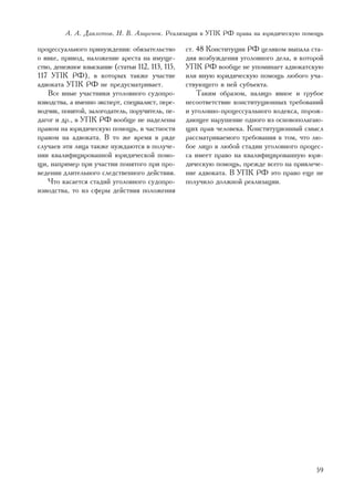 À. À. Äàâëåòîâ, Í. Â. Àçàðåíîê. Ðåàëèçàöèÿ â ÓÏÊ ÐÔ ïðàâà íà þðèäè÷åñêóþ ïîìîùü

ïðîöåññóàëüíîãî ïðèíóæäåíèÿ: îáÿçàòåëüñòâî        ñò. 48 Êîíñòèòóöèè ÐÔ öåëèêîì âûïàëà ñòà-
î ÿâêå, ïðèâîä, íàëîæåíèå àðåñòà íà èìóùå-        äèÿ âîçáóæäåíèÿ óãîëîâíîãî äåëà, â êîòîðîé
ñòâî, äåíåæíîå âçûñêàíèå (ñòàòüè 112, 113, 115,   ÓÏÊ ÐÔ âîîáùå íå óïîìèíàåò àäâîêàòñêóþ
117 ÓÏÊ ÐÔ), â êîòîðûõ òàêæå ó÷àñòèå              èëè èíóþ þðèäè÷åñêóþ ïîìîùü ëþáîãî ó÷à-
àäâîêàòà ÓÏÊ ÐÔ íå ïðåäóñìàòðèâàåò.               ñòâóþùåãî â íåé ñóáúåêòà.
   Âñå èíûå ó÷àñòíèêè óãîëîâíîãî ñóäîïðî-             Òàêèì îáðàçîì, íàëèöî ÿâíîå è ãðóáîå
èçâîäñòâà, à èìåííî ýêñïåðò, ñïåöèàëèñò, ïåðå-    íåñîîòâåòñòâèå êîíñòèòóöèîííûõ òðåáîâàíèé
âîä÷èê, ïîíÿòîé, çàëîãîäàòåëü, ïîðó÷èòåëü, ïå-    è óãîëîâíî-ïðîöåññóàëüíîãî êîäåêñà, ïîðîæ-
äàãîã è äð., â ÓÏÊ ÐÔ âîîáùå íå íàäåëåíû          äàþùåå íàðóøåíèå îäíîãî èç îñíîâîïîëàãàþ-
ïðàâîì íà þðèäè÷åñêóþ ïîìîùü, â ÷àñòíîñòè         ùèõ ïðàâ ÷åëîâåêà. Êîíñòèòóöèîííûé ñìûñë
ïðàâîì íà àäâîêàòà. Â òî æå âðåìÿ â ðÿäå          ðàññìàòðèâàåìîãî òðåáîâàíèÿ â òîì, ÷òî ëþ-
ñëó÷àåâ ýòè ëèöà òàêæå íóæäàþòñÿ â ïîëó÷å-        áîå ëèöî â ëþáîé ñòàäèè óãîëîâíîãî ïðîöåñ-
íèè êâàëèôèöèðîâàííîé þðèäè÷åñêîé ïîìî-           ñà èìååò ïðàâî íà êâàëèôèöèðîâàííóþ þðè-
ùè, íàïðèìåð ïðè ó÷àñòèè ïîíÿòîãî ïðè ïðî-        äè÷åñêóþ ïîìîùü, ïðåæäå âñåãî íà ïðèâëå÷å-
âåäåíèè äëèòåëüíîãî ñëåäñòâåííîãî äåéñòâèÿ.       íèå àäâîêàòà. Â ÓÏÊ ÐÔ ýòî ïðàâî åùå íå
   ×òî êàñàåòñÿ ñòàäèé óãîëîâíîãî ñóäîïðî-        ïîëó÷èëî äîëæíîé ðåàëèçàöèè.
èçâîäñòâà, òî èç ñôåðû äåéñòâèÿ ïîëîæåíèÿ




                                                                                         59
 