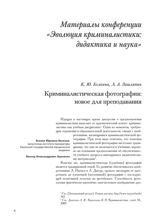 Ìàòåðèàëû êîíôåðåíöèè
                       «Ýâîëþöèÿ êðèìèíàëèñòèêè:
                               äèäàêòèêà è íàóêà»



                                                 Ê. Þ. Áåëêèíà, Ë. À. Çàøëÿïèí

                     Êðèìèíàëèñòè÷åñêàÿ ôîòîãðàôèÿ:
                             íîâîå äëÿ ïðåïîäàâàíèÿ

                                   Èäóùàÿ â íàñòîÿùåå âðåìÿ äèñêóññèÿ î ïðåäíàçíà÷åíèè
                                êðèìèíàëèñòèêè âûäåëÿåò åå ïðàãìàòè÷åñêèé àñïåêò: êðèìèíà-
                                ëèñòèêà êàê ó÷åáíàÿ äèñöèïëèíà1. Îäèí èç ìîìåíòîâ, òðåáóþ-
                                ùèõ îòðàæåíèÿ â îáðàçîâàòåëüíîé äåÿòåëüíîñòè, ñâÿçàí ñ èçîá-
                                             ðåòåíèÿìè, êàñàþùèìèñÿ êðèìèíàëèñòè÷åñêîé ôî-
                Êñåíèÿ Þðüåâíà Áåëêèíà,
                                             òîãðàôèè. Ïðè ýòîì íàäî îòìåòèòü, ÷òî òåìàòèêà
          âûïóñêíèöà èíñòèòóòà ïðîêóðàòóðû êðèìèíàëèñòè÷åñêîé ôîòîãðàôèè íàñòîëüêî òðàäè-
    Óðàëüñêîé ãîñóäàðñòâåííîé þðèäè÷åñêîé öèîííà, ÷òî óæå íå âêëþ÷àåòñÿ â ó÷åáíèêè, âåðîÿò-
                                  àêàäåìèè íî íà îñíîâàíèè ïðåäïîëîæåíèÿ îá îáåñïå÷åííîñ-

        Ëåîíèä Àëåêñàíäðîâè÷ Çàøëÿïèí
                                             òè ó÷åáíîãî ïðîöåññà èìåþùèìèñÿ äèäàêòè÷åñêè-
                                             ìè ìàòåðèàëàìè2.
                                   Êîíå÷íî æå, êðèìèíàëèñòè÷åñêàÿ (ñóäåáíàÿ) ôîòîãðàôèÿ
                                ÿâëÿåòñÿ òðàäèöèîííîé òåìîé. Åå ðàçâèòèå îáåñïå÷èâàëîñü èçîá-
                                ðåòåíèÿìè Ë. Íüåïñà è Ë. Äàãåðà, ïðîøëî ýâîëþöèþ îò äàãå-
                                ðîòèïîâ äî ïëåíî÷íîé (íåãàòèâíîé) ôîòîãðàôèè ñ ïîñëåäóþ-
                                ùåé ïîçèòèâíîé ïå÷àòüþ íà ôîòîáóìàãå. Ñïîñîáíîñòü ôîòî-
                                ïëåíêè ôàêòè÷åñêè èäåíòè÷íî çàïå÷àòëåâàòü èçîáðàæåíèå ðàç-

                                 1
                                   Ñì.: [Ýëåêòðîííûé ðåñóðñ]. Ðåæèì äîñòóïà: http://www.iuaj.net/node/
                                 342
                                 2
                                   Ñì.: Äðàïêèí Ë. ß., Êàðàãîäèí Â. Í. Êðèìèíàëèñòèêà : ó÷åá. Ì.,
                                 2007.

6
 