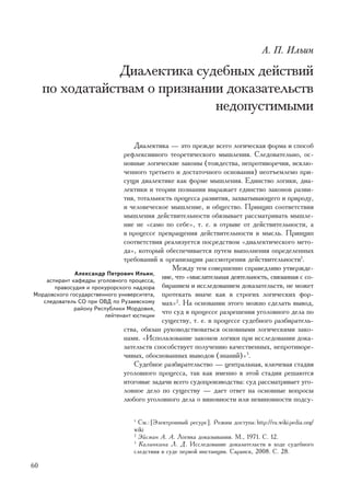 À. Ï. Èëüèí

                 Äèàëåêòèêà ñóäåáíûõ äåéñòâèé
     ïî õîäàòàéñòâàì î ïðèçíàíèè äîêàçàòåëüñòâ
                               íåäîïóñòèìûìè

                                  Äèàëåêòèêà — ýòî ïðåæäå âñåãî ëîãè÷åñêàÿ ôîðìà è ñïîñîá
                               ðåôëåêñèâíîãî òåîðåòè÷åñêîãî ìûøëåíèÿ. Ñëåäîâàòåëüíî, îñ-
                               íîâíûå ëîãè÷åñêèå çàêîíû (òîæäåñòâà, íåïðîòèâîðå÷èÿ, èñêëþ-
                               ÷åííîãî òðåòüåãî è äîñòàòî÷íîãî îñíîâàíèÿ) íåîòúåìëåìî ïðè-
                               ñóùè äèàëåêòèêå êàê ôîðìå ìûøëåíèÿ. Åäèíñòâî ëîãèêè, äèà-
                               ëåêòèêè è òåîðèè ïîçíàíèÿ âûðàæàåò åäèíñòâî çàêîíîâ ðàçâè-
                               òèÿ, òîòàëüíîñòü ïðîöåññà ðàçâèòèÿ, çàõâàòûâàþùåãî è ïðèðîäó,
                               è ÷åëîâå÷åñêîå ìûøëåíèå, è îáùåñòâî. Ïðèíöèï ñîîòâåòñòâèÿ
                               ìûøëåíèÿ äåéñòâèòåëüíîñòè îáÿçûâàåò ðàññìàòðèâàòü ìûøëå-
                               íèå íå «ñàìî ïî ñåáå», ò. å. â îòðûâå îò äåéñòâèòåëüíîñòè, à
                               â ïðîöåññå ïðåâðàùåíèÿ äåéñòâèòåëüíîñòè â ìûñëü. Ïðèíöèï
                               ñîîòâåòñòâèÿ ðåàëèçóåòñÿ ïîñðåäñòâîì «äèàëåêòè÷åñêîãî ìåòî-
                               äà», êîòîðûé îáåñïå÷èâàåòñÿ ïóòåì âûïîëíåíèÿ îïðåäåëåííûõ
                               òðåáîâàíèé ê îðãàíèçàöèè ðàññìîòðåíèÿ äåéñòâèòåëüíîñòè1.
                                               Ìåæäó òåì ñîâåðøåííî ñïðàâåäëèâî óòâåðæäå-
              Àëåêñàíäð Ïåòðîâè÷ Èëüèí,
    àñïèðàíò êàôåäðû óãîëîâíîãî ïðîöåññà,
                                            íèå, ÷òî «ìûñëèòåëüíàÿ äåÿòåëüíîñòü, ñâÿçàííàÿ ñ ñî-
       ïðàâîñóäèÿ è ïðîêóðîðñêîãî íàäçîðà áèðàíèåì è èññëåäîâàíèåì äîêàçàòåëüñòâ, íå ìîæåò
Ìîðäîâñêîãî ãîñóäàðñòâåííîãî óíèâåðñèòåòà, ïðîòåêàòü èíà÷å êàê â ñòðîãèõ ëîãè÷åñêèõ ôîð-
   ñëåäîâàòåëü ÑÎ ïðè ÎÂÄ ïî Ðóçàåâñêîìó ìàõ»2. Íà îñíîâàíèè ýòîãî ìîæíî ñäåëàòü âûâîä,
              ðàéîíó Ðåñïóáëèêè Ìîðäîâèÿ,
                        ëåéòåíàíò þñòèöèè
                                            ÷òî ñóä â ïðîöåññå ðàçðåøåíèÿ óãîëîâíîãî äåëà ïî
                                            ñóùåñòâó, ò. å. â ïðîöåññå ñóäåáíîãî ðàçáèðàòåëü-
                               ñòâà, îáÿçàí ðóêîâîäñòâîâàòüñÿ îñíîâíûìè ëîãè÷åñêèìè çàêî-
                               íàìè. «Èñïîëüçîâàíèå çàêîíîâ ëîãèêè ïðè èññëåäîâàíèè äîêà-
                               çàòåëüñòâ ñïîñîáñòâóåò ïîëó÷åíèþ êà÷åñòâåííûõ, íåïðîòèâîðå-
                               ÷èâûõ, îáîñíîâàííûõ âûâîäîâ (çíàíèé)»3.
                                  Ñóäåáíîå ðàçáèðàòåëüñòâî — öåíòðàëüíàÿ, êëþ÷åâàÿ ñòàäèÿ
                               óãîëîâíîãî ïðîöåññà, òàê êàê èìåííî â ýòîé ñòàäèè ðåøàþòñÿ
                               èòîãîâûå çàäà÷è âñåãî ñóäîïðîèçâîäñòâà: ñóä ðàññìàòðèâàåò óãî-
                               ëîâíîå äåëî ïî ñóùåñòâó — äàåò îòâåò íà îñíîâíûå âîïðîñû
                               ëþáîãî óãîëîâíîãî äåëà î âèíîâíîñòè èëè íåâèíîâíîñòè ïîäñó-

                                  1
                                    Ñì.: [Ýëåêòðîííûé ðåñóðñ]. Ðåæèì äîñòóïà: http://ru.wiki pedia.org/
                                  wiki
                                  2
                                    Ýéñìàí À. À. Ëîãèêà äîêàçûâàíèÿ. Ì., 1971. Ñ. 12.
                                  3
                                    Êàëèíêèíà Ë. Ä. Èññëåäîâàíèå äîêàçàòåëüñòâ â õîäå ñóäåáíîãî
                                  ñëåäñòâèÿ â ñóäå ïåðâîé èíñòàíöèè. Ñàðàíñê, 2008. Ñ. 28.

60
 