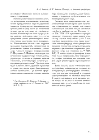 À. À. Êàçàêîâ, À. È. Êàçàêîâ. Ê âîïðîñó î ïðàâîâûõ ïðåçóìïöèÿõ

ñïîñîáñòâóåò îáîñòðåíèþ ïðîáëåì, âûòåêàþ-        ëèöà, ïðîèçâîäñòâî ïî äåëó ïîäëåæèò ïðåêðà-
ùèõ èç åå ïðèçíàíèÿ.                             ùåíèþ, åñëè èíîãî íå òðåáóþò èíòåðåñû ðåà-
    Íàëè÷èå äîñòàòî÷íûõ îñíîâàíèé ïîëàãàòü,      áèëèòàöèè óìåðøåãî ëèöà.
÷òî ïî îòíîøåíèþ ê ïîäñóäèìîìó ñëåäóåò ïðè-          Âåðîÿòíî, ÷òî â ðàìêàõ çàî÷íîãî ðàññìîò-
ìåíèòü ïðèíóäèòåëüíûå ìåðû ìåäèöèíñêîãî          ðåíèÿ äåëà ñóä èñõîäèò åùå èç îäíîé ïðåçóìï-
õàðàêòåðà, äîëæíî âåñòè ê ïðèîñòàíîâëåíèþ        öèè — ïðåçóìïöèè îòñóòñòâèÿ ó ïîäñóäèìîãî
ïðîèçâîäñòâà ïî äåëó âïëîòü äî îáåñïå÷åíèÿ       îñíîâàíèé äëÿ çàÿâëåíèÿ îòâîäîâ ó÷àñòíèêàì
ëè÷íîãî ó÷àñòèÿ ïîäñóäèìîãî â ñóäåáíîì çà-       ñóäåáíîãî ðàçáèðàòåëüñòâà. Ñîãëàñíî ÷. 1
ñåäàíèè. Ðàâíûì îáðàçîì òàêîå ïðîöåññóàëü-       ñò. 266 ÓÏÊ ÐÔ ïðåäñåäàòåëüñòâóþùèé
íîå ðåøåíèå íåîáõîäèìî âûíåñòè â ñëó÷àå          ðàçúÿñíÿåò ñòîðîíàì èõ ïðàâî çàÿâèòü îòâîä
ïðèñóòñòâèÿ äàííûõ, óêàçûâàþùèõ íà âûñî-         ñîñòàâó ñóäà èëè êîìó-ëèáî èç ñóäåé. Â õîäå
êóþ ñòåïåíü âåðîÿòíîñòè ñìåðòè ïîäñóäèìî-        ñóäåáíîãî ïðîèçâîäñòâà îòâîä òàêæå ìîæåò
ãî. Êîìïåòåíòíûì îðãàíàì ñòîèò ïîðó÷èòü          áûòü çàÿâëåí ïðîêóðîðó, ñåêðåòàðþ ñóäåáíîãî
ïðîâåäåíèå ìåðîïðèÿòèé, íàïðàâëåííûõ íà          çàñåäàíèÿ, ïåðåâîä÷èêó, ýêñïåðòó, ñïåöèàëèñòó,
óñòàíîâëåíèå ïðè÷èí èñ÷åçíîâåíèÿ äàííîãî         çàùèòíèêó, ïðåäñòàâèòåëþ ïîòåðïåâøåãî, ãðàæ-
ëèöà. Ñõîæåé ïîçèöèè ïðèäåðæèâàþòñÿ              äàíñêîãî èñòöà èëè îòâåò÷èêà (ãë. 9 ÓÏÊ
Ï. Êóêóøêèí è Â. Êóð÷åíêî, ïîëàãàþùèå, ÷òî       ÐÔ). Â ðàìêàõ çàî÷íîãî ïðàâîñóäèÿ ìîæíî
èñ÷åçíîâåíèå ïîäñóäèìîãî ïðè îáñòîÿòåëüñòâàõ,    ëèøü òîëüêî ïðåäïîëàãàòü, ÷òî ó ïîäñóäèìîãî
óãðîæàþùèõ åãî æèçíè è çäîðîâüþ, ÿâëÿåòñÿ        îòñóòñòâóþò îñíîâàíèÿ äëÿ çàÿâëåíèÿ îòâî-
îñíîâàíèåì, ïðåïÿòñòâóþùèì çàî÷íîìó ðàñ-         äîâ ëèöàì, ó÷àñòâóþùèì â ïðîèçâîäñòâå ïî
ñìîòðåíèþ óãîëîâíîãî äåëà9. Ïðè ýòîì, åñëè       äåëó.
áóäåò âûÿñíåíî, ÷òî ïîäñóäèìûé ñêðûâàåòñÿ            Òàêèì îáðàçîì, àíàëèç îñîáåííîñòåé çàî÷-
îò ïðàâîñóäèÿ, âïîëíå ìîæåò áûòü ïðîâåäåíî       íîãî ñóäåáíîãî ðàçáèðàòåëüñòâà óãîëîâíûõ äåë
çàî÷íîå ïðîèçâîäñòâî. Ïðè íàëè÷èè îôèöè-         â î÷åðåäíîé ðàç äåìîíñòðèðóåò òî îáñòîÿòåëü-
àëüíûõ äàííûõ, ñâèäåòåëüñòâóþùèõ î ñìåðòè        ñòâî, ÷òî ïåðå÷åíü ïðåçóìïöèé â óãîëîâíîì
                                                 ñóäîïðîèçâîäñòâå íå ÿâëÿåòñÿ çàêðûòûì.
                                                 Â ñâÿçè ñ ýòèì âèäèòñÿ, ÷òî â íàñòîÿùåå âðå-
   9
    Ñì.: Êóêóøêèí Ï., Êóð÷åíêî Â. Çàî÷íîå ñó-    ìÿ âîïðîñ îá èõ ðîëè è çíà÷åíèè ÿâëÿåòñÿ
   äåáíîå ðàçáèðàòåëüñòâî // Çàêîííîñòü. 2007.   çíà÷èìûì êàê ñ òåîðåòè÷åñêîé, òàê è ñ ïðàê-
   ¹ 7. Ñ. 17.                                   òè÷åñêîé òî÷åê çðåíèÿ.




                                                                                            67
 