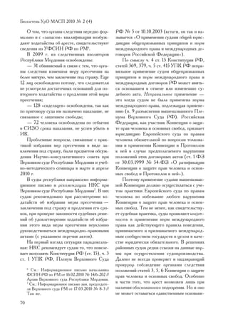 Áþëëåòåíü ÓðÎ ÌÀÑÏ 2010 ¹ 2 (4)

    Î òîì, ÷òî îðãàíû ñëåäñòâèÿ íåðåäêî ôîð-         ÐÔ ¹ 5 îò 10.10.2003 (êñòàòè, îí òàê è íà-
ìàëüíî è ñ «çàïàñîì» êâàëèôèêàöèè âîçáóæ-            çûâàåòñÿ «Î ïðèìåíåíèè ñóäàìè îáùåé þðèñ-
äàþò õîäàòàéñòâà îá àðåñòå, ñâèäåòåëüñòâóþò          äèêöèè îáùåïðèçíàííûõ ïðèíöèïîâ è íîðì
ñâåäåíèÿ èç ÓÔÑÈÍ ÐÔ ïî ÐÌ6.                         ìåæäóíàðîäíîãî ïðàâà è ìåæäóíàðîäíûõ äî-
    Â 2009 ã. èç ñëåäñòâåííûõ èçîëÿòîðîâ             ãîâîðîâ Ðîññèéñêîé Ôåäåðàöèè»).
Ðåñïóáëèêè Ìîðäîâèÿ îñâîáîæäåíû:                         Ïî ñìûñëó ÷. 4 ñò. 15 Êîíñòèòóöèè ÐÔ,
    — 31 îáâèíÿåìûé â ñâÿçè ñ òåì, ÷òî îðãà-         ñòàòåé 369, 379, ÷. 5 ñò. 415 ÓÏÊ ÐÔ íåïðà-
íû ñëåäñòâèÿ èçìåíèëè ìåðó ïðåñå÷åíèÿ íà             âèëüíîå ïðèìåíåíèå ñóäîì îáùåïðèçíàííûõ
áîëåå ìÿãêóþ, ÷åì çàêëþ÷åíèå ïîä ñòðàæó. Åùå         ïðèíöèïîâ è íîðì ìåæäóíàðîäíîãî ïðàâà è
12 ëèö îñâîáîæäåíî ïîòîìó, ÷òî ñëåäîâàòåëè           ìåæäóíàðîäíûõ äîãîâîðîâ ÐÔ ìîæåò ÿâèòü-
íå óñìîòðåëè äîñòàòî÷íûõ îñíîâàíèé äëÿ ïî-           ñÿ îñíîâàíèåì ê îòìåíå èëè èçìåíåíèþ ñó-
âòîðíîãî õîäàòàéñòâà î ïðîäëåíèè ýòîé ìåðû           äåáíîãî àêòà. Íåïðàâèëüíîå ïðèìåíåíèå —
ïðåñå÷åíèÿ;                                          ýòî êîãäà ñóäîì íå áûëà ïðèìåíåíà íîðìà
    — 128 «ñèäåëüöåâ» îñâîáîæäåíû, òàê êàê           ìåæäóíàðîäíîãî ïðàâà, ïîäëåæàùàÿ ïðèìåíå-
ïî ïðèãîâîðó ñóäà èì íàçíà÷åíî íàêàçàíèå, íå         íèþ (ï. 9 ðàçúÿñíåíèÿ âûøåíàçâàííîãî Ïëå-
ñâÿçàííîå ñ ëèøåíèåì ñâîáîäû;                        íóìà Âåðõîâíîãî Ñóäà ÐÔ). Ðîññèéñêàÿ
    — 72 ÷åëîâåêà îñâîáîæäåíû ïî îòáûòèè             Ôåäåðàöèÿ, êàê ó÷àñòíèê Êîíâåíöèè î çàùè-
â ÑÈÇÎ ñðîêà íàêàçàíèÿ, íå óñïåâ óáûòü â             òå ïðàâ ÷åëîâåêà è îñíîâíûõ ñâîáîä, ïðèçíàåò
ÈÊ.                                                  þðèñäèêöèþ Åâðîïåéñêîãî ñóäà ïî ïðàâàì
    Ïðîáëåìíûå âîïðîñû, ñâÿçàííûå ñ ïðàê-            ÷åëîâåêà îáÿçàòåëüíîé ïî âîïðîñàì òîëêîâà-
òèêîé èçáðàíèÿ ìåð ïðåñå÷åíèÿ â âèäå çà-             íèÿ è ïðèìåíåíèÿ Êîíâåíöèè è Ïðîòîêîëîâ
êëþ÷åíèÿ ïîä ñòðàæó, áûëè ïðåäìåòîì îáñóæ-           ê íåé â ñëó÷àå ïðåäïîëàãàåìîãî íàðóøåíèÿ
äåíèÿ Íàó÷íî-êîíñóëüòàòèâíîãî ñîâåòà ïðè             ïîëîæåíèé ýòèõ äîãîâîðíûõ àêòîâ (ñò. 1 ÔÇ
Âåðõîâíîì ñóäå Ðåñïóáëèêè Ìîðäîâèÿ è ó÷åá-           îò 30.03.1999 ¹ 54-ÔÇ «Î ðàòèôèêàöèè
íî-ìåòîäè÷åñêîãî ñåìèíàðà â ìàðòå è àïðåëå           Êîíâåíöèè î çàùèòå ïðàâ ÷åëîâåêà è îñíîâ-
2010 ã.                                              íûõ ñâîáîä è Ïðîòîêîëîâ ê íåé»).
    Â ñóäû ðåñïóáëèêè íàïðàâëåíî èíôîðìà-                Ïîýòîìó ïðèìåíåíèå ñóäàìè âûøåíàçâàí-
öèîííîå ïèñüìî è ðåêîìåíäàöèè ÍÊÑ ïðè                íîé Êîíâåíöèè äîëæíî îñóùåñòâëÿòüñÿ ñ ó÷å-
Âåðõîâíîì ñóäå Ðåñïóáëèêè Ìîðäîâèÿ7. Â íèõ           òîì ïðàêòèêè Åâðîïåéñêîãî ñóäà ïî ïðàâàì
ñóäàì ðåêîìåíäîâàíî ïðè ðàññìîòðåíèè õî-             ÷åëîâåêà âî èçáåæàíèå ëþáîãî íàðóøåíèÿ
äàòàéñòâ îá èçáðàíèè ìåðû ïðåñå÷åíèÿ —               Êîíâåíöèè î çàùèòå ïðàâ ÷åëîâåêà è îñíîâ-
çàêëþ÷åíèÿ ïîä ñòðàæó è ïðîäëåíèè åãî ñðî-           íûõ ñâîáîä. Òåì íå ìåíåå, êàê ñâèäåòåëüñòâó-
êîâ, ïðè ïðîâåðêå çàêîííîñòè ñóäåáíûõ ðåøå-          åò ñóäåáíàÿ ïðàêòèêà, ñóäû ïðîÿâëÿþò èíåðò-
íèé îá óäîâëåòâîðåíèè õîäàòàéñòâ îá èçáðà-           íîñòü â ïðèìåíåíèè íîðì ìåæäóíàðîäíîãî
íèè ýòîãî âèäà ìåðû ïðåñå÷åíèÿ íåóêëîííî             ïðàâà êàê äåéñòâóþùåãî ïðàâèëà ïîâåäåíèÿ,
ðóêîâîäñòâîâàòüñÿ ìåæäóíàðîäíî-ïðàâîâûìè             ïðèíèìàåìîãî è ïðèçíàâàåìîãî ìåæäóíàðîä-
àêòàìè (ñ óêàçàíèåì ïåðå÷íÿ àêòîâ).                  íûì ñîîáùåñòâîì ãîñóäàðñòâ â öåëîì â êà÷å-
    Íà ïåðâûé âçãëÿä ñèòóàöèÿ ïàðàäîêñàëü-           ñòâå þðèäè÷åñêè îáÿçàòåëüíîãî. Â ðåøåíèÿõ
íàÿ: ÍÊÑ ðåêîìåíäóåò ñóäàì òî, ÷òî ïîâåëå-           ðàéîííûõ ñóäîâ ðåäêè ññûëêè íà äàííûå íîð-
âàåò èñïîëíÿòü Êîíñòèòóöèÿ ÐÔ (ñò. 15), ÷. 3         ìû ïðè îñóùåñòâëåíèè ñóäîïðîèçâîäñòâà.
ñò. 1 ÓÏÊ ÐÔ, Ïëåíóì Âåðõîâíîãî Ñóäà                 Äàëåêî íå âñåãäà ïðîâåðÿåò è íàäçèðàþùèé
                                                     ïðîêóðîð ñîáëþäåíèå îðãàíàìè ñëåäñòâèÿ
     6
       Ñì.: Èíôîðìàöèîííîå ïèñüìî íà÷àëüíèêà         ïîëîæåíèé ñòàòåé 3, 5, 6 Êîíâåíöèè î çàùèòå
     ÔÑÈÍ ÐÔ ïî ÐÌ îò 16.02.2010 ¹ 14/6-202 //       ïðàâ ÷åëîâåêà è îñíîâíûõ ñâîáîä. Îñîáåííî
     Àðõèâ Âåðõîâíîãî ñóäà Ðåñïóáëèêè Ìîðäîâèÿ.
     7
       Ñì.: Èíôîðìàöèîííîå ïèñüìî çàì. ïðåäñåäàòå-   â ÷àñòè òîãî, ÷òî àðåñò âîçìîæåí ëèøü ïðè
     ëÿ Âåðõîâíîãî ñóäà ÐÌ îò 17.03.2010 ¹ 8-3 //    íàëè÷èè îáîñíîâàííîãî ïîäîçðåíèÿ. Íî è îíî
     Òàì æå.                                         íå ìîæåò îñòàâàòüñÿ åäèíñòâåííûì îñíîâàíè-
70
 