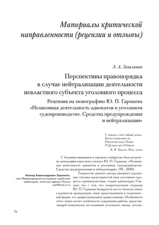 Ìàòåðèàëû êðèòè÷åñêîé
     íàïðàâëåííîñòè (ðåöåíçèè è îòçûâû)


                                                                     Ë. À. Çàøëÿïèí

                    Ïåðñïåêòèâû ïðàâîïîðÿäêà
          â ñëó÷àå íåéòðàëèçàöèè äåÿòåëüíîñòè
      íåâëàñòíîãî ñóáúåêòà óãîëîâíîãî ïðîöåññà
                 Ðåöåíçèÿ íà ìîíîãðàôèþ Þ. Ï. Ãàðìàåâà
          «Íåçàêîííàÿ äåÿòåëüíîñòü àäâîêàòîâ â óãîëîâíîì
              ñóäîïðîèçâîäñòâå. Ñðåäñòâà ïðåäóïðåæäåíèÿ
                                        è íåéòðàëèçàöèè»

                                                                Ó êàæäîãî ñâîé òàéíûé äåìîí.
                                                                Âëå÷åò íåóìîëèìî îí
                                                                Íàïîëåîíà ÷åðåç Íåìàí
                                                                È Öåçàðÿ ÷ðåç Ðóáèêîí.
                                                                    Â. ß. Áðþñîâ. Íàø äåìîí

                                   Ñ áîëüøèì âíèìàíèåì â íàó÷íîì ñîîáùåñòâå áûëà âñòðå÷å-
                               íà ìîíîãðàôèÿ èçâåñòíîãî ó÷åíîãî Þ. Ï. Ãàðìàåâà «Íåçàêîí-
                               íàÿ äåÿòåëüíîñòü àäâîêàòîâ â óãîëîâíîì ñóäîïðîèçâîäñòâå.
                               Ñðåäñòâà ïðåäóïðåæäåíèÿ è íåéòðàëèçàöèè» (Ì., 2010).
                                               Òâîð÷åñòâî äàííîãî àâòîðà âûçûâàåò ðàçëè÷-
        Ëåîíèä Àëåêñàíäðîâè÷ Çàøëÿïèí,
 ÷ëåí Ìåæäóíàðîäíîé àññîöèàöèè ñîäåéñòâèÿ   íûå îòêëèêè ïðåäñòàâèòåëåé íàóê óãîëîâíîãî ïðî-
       ïðàâîñóäèþ, ïî÷åòíûé àäâîêàò Ðîññèè öåññà, êðèìèíàëèñòèêè, òåîðèè àäâîêàòóðû. Ñâÿ-
                            zash@mail.ur.ru çàíî ýòî ñ òåì, ÷òî êîíöåïòóàëüíûå ïîäõîäû
                                            Þ. Ï. Ãàðìàåâà áàçèðóþòñÿ íà åãî áîãàòîì îïûòå
                               ñëåäîâàòåëÿ ïðîêóðàòóðû, íûíå ïðåäñòàâëÿåìîì â òåîðåòè÷åñ-
                               êîé ôîðìå, åãî ïðîôåññèîíàëüíîì ïðàâîñîçíàíèè. Îñîáåííîñòü
                               ýòîãî îïûòà âëå÷åò îñîáåííîñòü ñîäåðæàíèÿ ðàáîòû, ïðåäñòàâ-
                               ëÿþùåé êîìïëåêñíîå èññëåäîâàíèå óãîëîâíîãî çàêîíà, óãîëîâ-
76
 