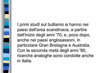 I primi studî sul bullismo si hanno nei
paesi dell'area scandinava, a partire
dall'inizio degli anni '70, e, poco dopo,
anche nei paesi anglosassoni, in
particolare Gran Bretagna e Australia.
Con la seconda metà degli anni '90,
ricerche analoghe sono condotte anche
in Italia.
 