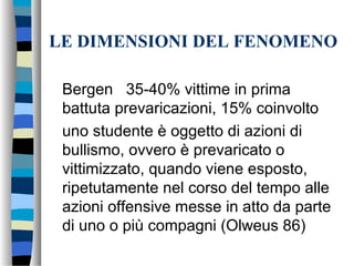 LE DIMENSIONI DEL FENOMENO
Bergen 35-40% vittime in prima
battuta prevaricazioni, 15% coinvolto
uno studente è oggetto di azioni di
bullismo, ovvero è prevaricato o
vittimizzato, quando viene esposto,
ripetutamente nel corso del tempo alle
azioni offensive messe in atto da parte
di uno o più compagni (Olweus 86)
 