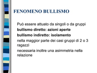 FENOMENO BULLISMO
Può essere attuato da singoli o da gruppi
bullismo diretto: azioni aperte
bullismo indiretto: isolamento
nella maggior parte dei casi gruppi di 2 o 3
ragazzi
necessaria inoltre una asimmetria nella
relazione
 