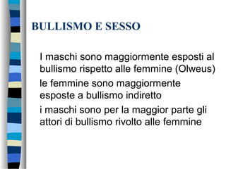 BULLISMO E SESSO
I maschi sono maggiormente esposti al
bullismo rispetto alle femmine (Olweus)
le femmine sono maggiormente
esposte a bullismo indiretto
i maschi sono per la maggior parte gli
attori di bullismo rivolto alle femmine
 