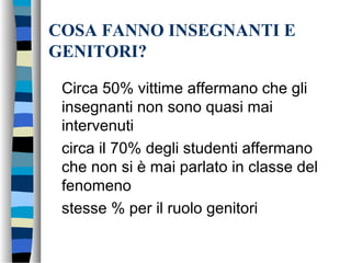 COSA FANNO INSEGNANTI E
GENITORI?
Circa 50% vittime affermano che gli
insegnanti non sono quasi mai
intervenuti
circa il 70% degli studenti affermano
che non si è mai parlato in classe del
fenomeno
stesse % per il ruolo genitori
 