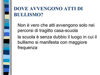 DOVE AVVENGONO ATTI DI
BULLISMO?
Non è vero che atti avvengono solo nei
percorsi di tragitto casa-scuola
la scuola è senza dubbio il luogo in cui il
bullismo si manifesta con maggiore
frequenza
 