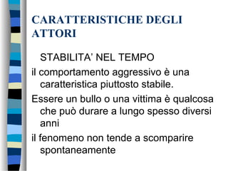 CARATTERISTICHE DEGLI
ATTORI
STABILITA’ NEL TEMPO
il comportamento aggressivo è una
caratteristica piuttosto stabile.
Essere un bullo o una vittima è qualcosa
che può durare a lungo spesso diversi
anni
il fenomeno non tende a scomparire
spontaneamente
 