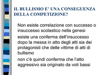 IL BULLISMO E’ UNA CONSEGUENZA
DELLA COMPETIZIONE?
Non esiste correlazione con successo o
insuccesso scolastico nella genesi
esiste una conferma dell’insuccesso
dopo la messa in atto degli atti sia dei
protagonisti che delle vittime di atti di
bullismo
non c’è quindi conferma che l’atto
aggressivo sia originato da voti bassi
 