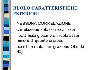 RUOLO CARATTERISTICHE
ESTERIORI
NESSUNA CORRELAZIONE
correlazione solo con forz fisica
i tratti fisici giocano un ruolo assai
minore di quanto si crede
possibile ruolo immigrazione(Olanda
90)
 