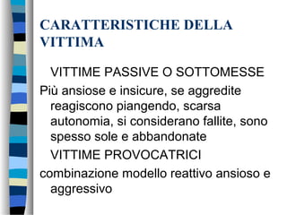 CARATTERISTICHE DELLA
VITTIMA
VITTIME PASSIVE O SOTTOMESSE
Più ansiose e insicure, se aggredite
reagiscono piangendo, scarsa
autonomia, si considerano fallite, sono
spesso sole e abbandonate
VITTIME PROVOCATRICI
combinazione modello reattivo ansioso e
aggressivo
 