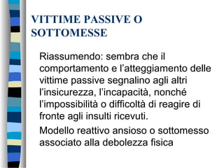 VITTIME PASSIVE O
SOTTOMESSE
Riassumendo: sembra che il
comportamento e l’atteggiamento delle
vittime passive segnalino agli altri
l’insicurezza, l’incapacità, nonché
l’impossibilità o difficoltà di reagire di
fronte agli insulti ricevuti.
Modello reattivo ansioso o sottomesso
associato alla debolezza fisica
 