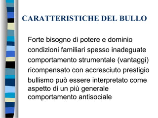 CARATTERISTICHE DEL BULLO
Forte bisogno di potere e dominio
condizioni familiari spesso inadeguate
comportamento strumentale (vantaggi)
ricompensato con accresciuto prestigio
bullismo può essere interpretato come
aspetto di un più generale
comportamento antisociale
 