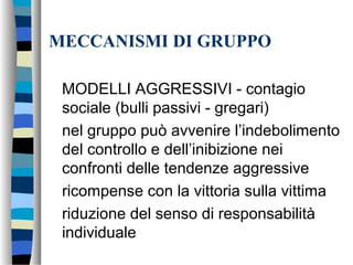MECCANISMI DI GRUPPO
MODELLI AGGRESSIVI - contagio
sociale (bulli passivi - gregari)
nel gruppo può avvenire l’indebolimento
del controllo e dell’inibizione nei
confronti delle tendenze aggressive
ricompense con la vittoria sulla vittima
riduzione del senso di responsabilità
individuale
 