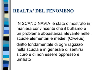 REALTA’ DEL FENOMENO
IN SCANDINAVIA è stato dimostrato in
maniera convincente che il bullismo è
un problema abbastanza rilevante nelle
scuole elementari e medie. (Olweus)
diritto fondamentale di ogni ragazzo
nella scuola e in generale di sentirsi
sicuro e di non essere oppresso e
umiliato
 