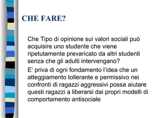CHE FARE?
Che Tipo di opinione sui valori sociali può
acquisire uno studente che viene
ripetutamente prevaricato da altri studenti
senza che gli adulti intervengano?
E’ priva di ogni fondamento l’idea che un
atteggiamento tollerante e permissivo nei
confronti di ragazzi aggressivi possa aiutare
questi ragazzi a liberarsi dai propri modelli di
comportamento antisociale
 