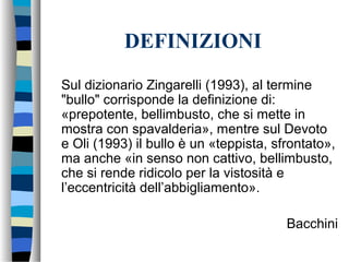 DEFINIZIONI
Sul dizionario Zingarelli (1993), al termine
"bullo" corrisponde la definizione di:
«prepotente, bellimbusto, che si mette in
mostra con spavalderia», mentre sul Devoto
e Oli (1993) il bullo è un «teppista, sfrontato»,
ma anche «in senso non cattivo, bellimbusto,
che si rende ridicolo per la vistosità e
l’eccentricità dell’abbigliamento».
Bacchini
 