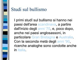Studi sul bullismo
I primi studî sul bullismo si hanno nei
paesi dell'area scandinava, a partire
dall'inizio degli anni '70, e, poco dopo,
anche nei paesi anglosassoni, in
particolare Gran Bretagna e Australia.
Con la seconda metà degli anni '90,
ricerche analoghe sono condotte anche
in Italia.
 