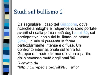 Studi sul bullismo 2
Da segnalare il caso del Giappone, dove
ricerche analoghe e indipendenti sono portate
avanti sin dalla prima metà degli anni '80, sul
corrispettivo locale del bullismo, chiamato
ijime, il quale si presenta in forme
particolarmente intense e diffuse. Un
confronto internazionale sul tema tra
Giappone e resto del mondo si ha a partire
dalla seconda metà degli anni '90.
Ricavato da
"http://it.wikipedia.org/wiki/Bullismo"
 