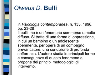 Olweus D. Bulli
in Psicologia contemporanea, n. 133, 1996,
pp. 23-28
Il bullismo è un fenomeno sommerso e molto
diffuso. Si tratta di una forma di oppressione,
in cui un bambino o un adolescente
sperimenta, per opera di un compagno
prevaricatore, una condizione di profonda
sofferenza. L'autore studia le principali forme
e conseguenze di questo fenomeno e
propone dei principi metodologici di
intervento.
 