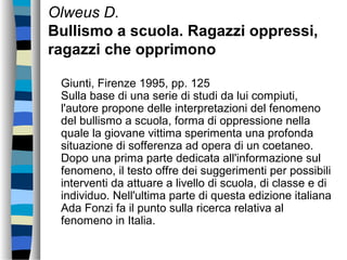 Olweus D.
Bullismo a scuola. Ragazzi oppressi,
ragazzi che opprimono
Giunti, Firenze 1995, pp. 125
Sulla base di una serie di studi da lui compiuti,
l'autore propone delle interpretazioni del fenomeno
del bullismo a scuola, forma di oppressione nella
quale la giovane vittima sperimenta una profonda
situazione di sofferenza ad opera di un coetaneo.
Dopo una prima parte dedicata all'informazione sul
fenomeno, il testo offre dei suggerimenti per possibili
interventi da attuare a livello di scuola, di classe e di
individuo. Nell'ultima parte di questa edizione italiana
Ada Fonzi fa il punto sulla ricerca relativa al
fenomeno in Italia.
 