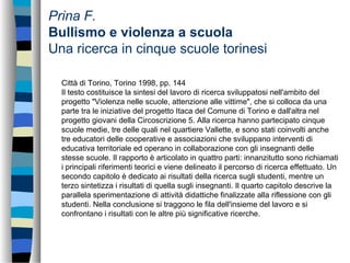 Prina F.
Bullismo e violenza a scuola
Una ricerca in cinque scuole torinesi
Città di Torino, Torino 1998, pp. 144
Il testo costituisce la sintesi del lavoro di ricerca sviluppatosi nell'ambito del
progetto "Violenza nelle scuole, attenzione alle vittime", che si colloca da una
parte tra le iniziative del progetto Itaca del Comune di Torino e dall'altra nel
progetto giovani della Circoscrizione 5. Alla ricerca hanno partecipato cinque
scuole medie, tre delle quali nel quartiere Vallette, e sono stati coinvolti anche
tre educatori delle cooperative e associazioni che sviluppano interventi di
educativa territoriale ed operano in collaborazione con gli insegnanti delle
stesse scuole. Il rapporto è articolato in quattro parti: innanzitutto sono richiamati
i principali riferimenti teorici e viene delineato il percorso di ricerca effettuato. Un
secondo capitolo è dedicato ai risultati della ricerca sugli studenti, mentre un
terzo sintetizza i risultati di quella sugli insegnanti. Il quarto capitolo descrive la
parallela sperimentazione di attività didattiche finalizzate alla riflessione con gli
studenti. Nella conclusione si traggono le fila dell'insieme del lavoro e si
confrontano i risultati con le altre più significative ricerche.
 