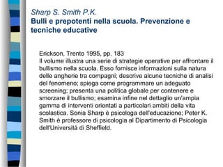Sharp S. Smith P.K.
Bulli e prepotenti nella scuola. Prevenzione e
tecniche educative
Erickson, Trento 1995, pp. 183
Il volume illustra una serie di strategie operative per affrontare il
bullismo nella scuola. Esso fornisce informazioni sulla natura
delle angherie tra compagni; descrive alcune tecniche di analisi
del fenomeno; spiega come programmare un adeguato
screening; presenta una politica globale per contenere e
smorzare il bullismo; esamina infine nel dettaglio un'ampia
gamma di interventi orientati a particolari ambiti della vita
scolastica. Sonia Sharp è psicologa dell'educazione; Peter K.
Smith è professore di psicologia al Dipartimento di Psicologia
dell'Università di Sheffield.
 
