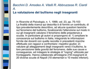 Bacchini D. Amodeo A. Vitelli R. Abbruzzese R. Ciardi
A.
La valutazione del bullismo negli insegnanti
in Ricerche di Psicologia, n. 1, 1999, vol. 23, pp. 75-103
La finalità della ricerca qui descritta è di fornire un contributo, di
tipo prevalentemente descrittivo, ad alcune questioni teoriche
sul fenomeno del bullismo, focalizzando l'attenzione sul modo in
cui gli insegnanti valutano il fenomeno delle prepotenze a
scuola. In particolare gli autori si propongono di: 1) ampliare le
conoscenze sul bullismo in Italia, integrando le informazioni
fornite dai docenti con quelle raccolte in precedenti ricerche
effettuate con ragazzi e confrontare i rispettivi giudizi; 2)
valutare gli atteggiamenti degli insegnanti verso il bullismo, la
loro percezione della gravità del fenomeno, delle sue cause e
conseguenze, ed indagare le strategie di "coping" utilizzate per
fronteggiarlo. Hanno collaborato all'indagine 218 insegnanti di
20 diverse scuole di Napoli (10 elementari e 10 medie inferiori).
 