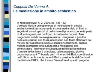 Coppola De Vanna A.
La mediazione in ambito scolastico
in Minorigiustizia, n. 2, 2000, pp. 138-152
L'articolo illustra un'esperienza di mediazione in ambito
scolastico realizzata presso la scuola media Melo di Bari, a
seguito di alcuni episodi di bullismo e di prevaricazione da parte
di alcuni ragazzi, nei confronti di coetanei e docenti. Tale
progetto ha voluta coinvolgere alunni, insegnanti e genitori,
nella convinzione che fosse necessario non tanto elaborare dei
metodi per superare le singole situazioni conflittuali, quanto
riuscire a proporre una cultura della mediazione che
contrastasse l'incombente subcultura dell'illegalità mafiosa.
L'autrice dell'articolo è psicologa, psicoterapeuta, giudice
onorario presso il Tribunale per i minorenni di Bari, coordinatrice
dell'Ufficio per la mediazione di Bari e presidente del Centro di
mediazione CRISI, che è stato l'animatore di questo progetto
 