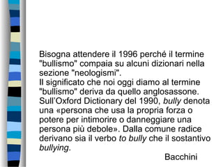 Bisogna attendere il 1996 perché il termine
"bullismo" compaia su alcuni dizionari nella
sezione "neologismi".
Il significato che noi oggi diamo al termine
"bullismo" deriva da quello anglosassone.
Sull’Oxford Dictionary del 1990, bully denota
una «persona che usa la propria forza o
potere per intimorire o danneggiare una
persona più debole». Dalla comune radice
derivano sia il verbo to bully che il sostantivo
bullying.
Bacchini
 