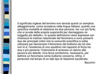 Il significato inglese del termine non denota quindi un semplice
atteggiamento, come accadeva nella lingua italiana, quanto una
specifica modalità di relazione tra due persone, tra «un più forte,
che si avvale della propria superiorità per danneggiare un
soggetto più debole». In questa definizione viene espressa con
chiarezza la matrice relazionale del fenomeno e sono presenti
due dei principali criteri che la comunità scientifica è solita
utilizzare per demarcare il fenomeno del bullismo da ciò che
non lo è: l’esistenza di uno squilibrio nel rapporto di forza tra
due o più persone; l’intenzione di arrecare un danno alla
persona più debole. Una terza condizione, necessaria, per
definire un fenomeno come bullismo concerne, infine, il
perdurare nel tempo di un tale tipo di relazione squilibrata.
Bacchini
 