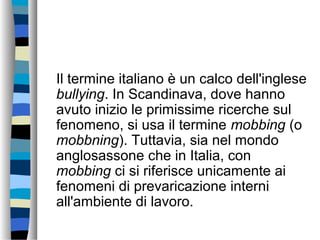 Il termine italiano è un calco dell'inglese
bullying. In Scandinava, dove hanno
avuto inizio le primissime ricerche sul
fenomeno, si usa il termine mobbing (o
mobbning). Tuttavia, sia nel mondo
anglosassone che in Italia, con
mobbing ci si riferisce unicamente ai
fenomeni di prevaricazione interni
all'ambiente di lavoro.
 