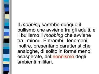Il mobbing sarebbe dunque il
bullismo che avviene tra gli adulti, e
il bullismo il mobbing che avviene
tra i minori. Entrambi i fenomeni,
inoltre, presentano caratteristiche
analoghe, di solito in forme meno
esasperate, del nonnismo degli
ambienti militari.
 