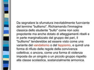 Da segnalare la sfumatura inevitabilmente fuorviante
del termine "bullismo". Richiamando l'immagine
classica dello studente "bullo" come non solo
prepotente ma anche dotato di atteggiamenti ribelli e
in parte marginalizzato dal gruppo dei pari, il
"bullismo" tenderebbe ad essere visto come una
variante del vandalismo o del teppismo, e quindi una
forma di rifiuto delle regole della convivenza
collettiva; o ancora, come una forma di violenza
imposta da un singolo o un piccolo gruppo rispetto
alla classe scolastica, sostanzialmente armonica.
 
