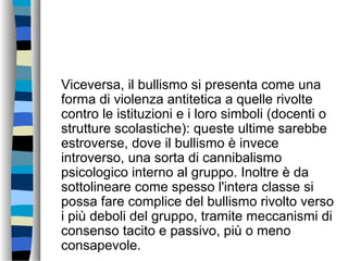 Viceversa, il bullismo si presenta come una
forma di violenza antitetica a quelle rivolte
contro le istituzioni e i loro simboli (docenti o
strutture scolastiche): queste ultime sarebbe
estroverse, dove il bullismo è invece
introverso, una sorta di cannibalismo
psicologico interno al gruppo. Inoltre è da
sottolineare come spesso l'intera classe si
possa fare complice del bullismo rivolto verso
i più deboli del gruppo, tramite meccanismi di
consenso tacito e passivo, più o meno
consapevole.
 