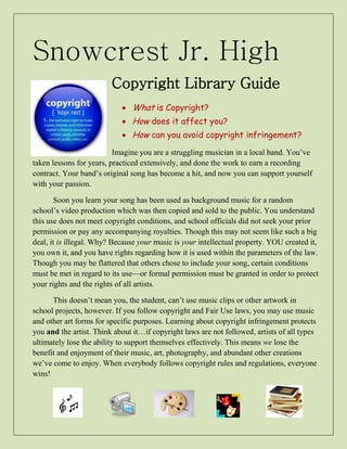 Snowcrest Jr. High 
Copyright Library Guide 
 What is Copyright? 
 How does it affect you? 
 How can you avoid copyright infringement? 
Imagine you are a struggling musician in a local band. You’ve 
taken lessons for years, practiced extensively, and done the work to earn a recording 
contract. Your band’s original song has become a hit, and now you can support yourself 
with your passion. 
Soon you learn your song has been used as background music for a random 
school’s video production which was then copied and sold to the public. You understand 
this use does not meet copyright conditions, and school officials did not seek your prior 
permission or pay any accompanying royalties. Though this may not seem like such a big 
deal, it is illegal. Why? Because your music is your intellectual property. YOU created it, 
you own it, and you have rights regarding how it is used within the parameters of the law. 
Though you may be flattered that others chose to include your song, certain conditions 
must be met in regard to its use—or formal permission must be granted in order to protect 
your rights and the rights of all artists. 
This doesn’t mean you, the student, can’t use music clips or other artwork in 
school projects, however. If you follow copyright and Fair Use laws, you may use music 
and other art forms for specific purposes. Learning about copyright infringement protects 
you and the artist. Think about it…if copyright laws are not followed, artists of all types 
ultimately lose the ability to support themselves effectively. This means we lose the 
benefit and enjoyment of their music, art, photography, and abundant other creations 
we’ve come to enjoy. When everybody follows copyright rules and regulations, everyone 
wins! 
 