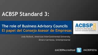 ACBSP Standard 3:
The role of Business Advisory Councils
El papel del Consejo Asesor de Empresas
Judy Bullock, American InterContinental University
Álvaro Carrizosa. Uniempresarial
@ACBSPAccredited #ACBSP2016
 