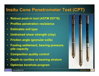 www.fugro.comwww.loadtest.com
Insitu Cone Penetrometer Test (CPT)
• Robust push-in tool (ASTM D5778)
• Profiles penetration resistance
• Estimates soil type
• Undrained shear strength (clay)
• Friction angle (granular soils)
• Footing settlement, bearing pressure,
pile capacity
• Compaction quality control
• Depth to cavities or bearing stratum
• Optimize borehole program
 